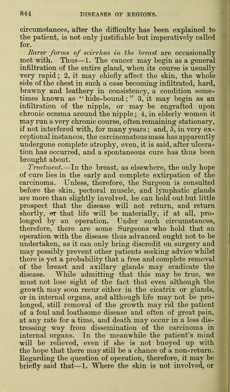 circumstances, after the difficulty lias been explained to the patient, is not only justifiable but imperatively called for. Rarer forms of scirrhus in the breast are occasionally met with. Thus—1. The cancer may begin as a general infiltration of the entire gland, when its course is usually very rapid; 2, it may chiefly affect the skin, the whole side of the chest in such a case becoming infiltrated, hard, brawny and leathery in consistency, a condition some- times known as hide-bound; 3, it may begin as an infiltration of the nipple, or may be engrafted upon chronic eczema around the nipple; 4, in elderly women it may run a very chronic course, often remaining stationary, if not interfered with, for many years; and, 5, in very ex- ceptional instances, the carcinomatous mass has apparently undergone complete atrophy, even, it is said, after ulcera- tion has occurred, and a spontaneous cure has thus been brought about. Treatment.—In the breast, as elsewhere, the only hope of cure lies in the early and complete extirpation of the carcinoma. Unless, therefore, the Surgeon is consulted before the skin, pectoral muscle, and lymphatic glands are more than slightly involved, he can hold out but little prospect that the disease will not return, and return shortly, that life will be materially, if at all, pro- longed by an operation. Under such circumstances, therefore, there are some Surgeons who hold that an operation with the disease thus advanced ought not to be undertaken, as it can only bring discredit on surgery and may possibly prevent other patients seeking advice whilst there is yet a probability that a free and complete removal of the breast and axillary glands may eradicate the disease. While admitting that this may be true, we must not lose sight of the fact that even although the growth may soon recur either in the cicatrix or glands, or in internal organs, and although life may not be pro- longed, still removal of the growth may rid the patient of a foul and loathsome disease and often of great pain, at any rate for a time, and death may occur in a less dis- tressing way from dissemination of the carcinoma in internal organs. In the meanwhile the patient's mind will be relieved, even if she is not buoyed up with the hope that there may still be a chance of a non-return. Hegarding the question of operation, therefore, it may be briefly said that—\, Where the skin is not involvedj or