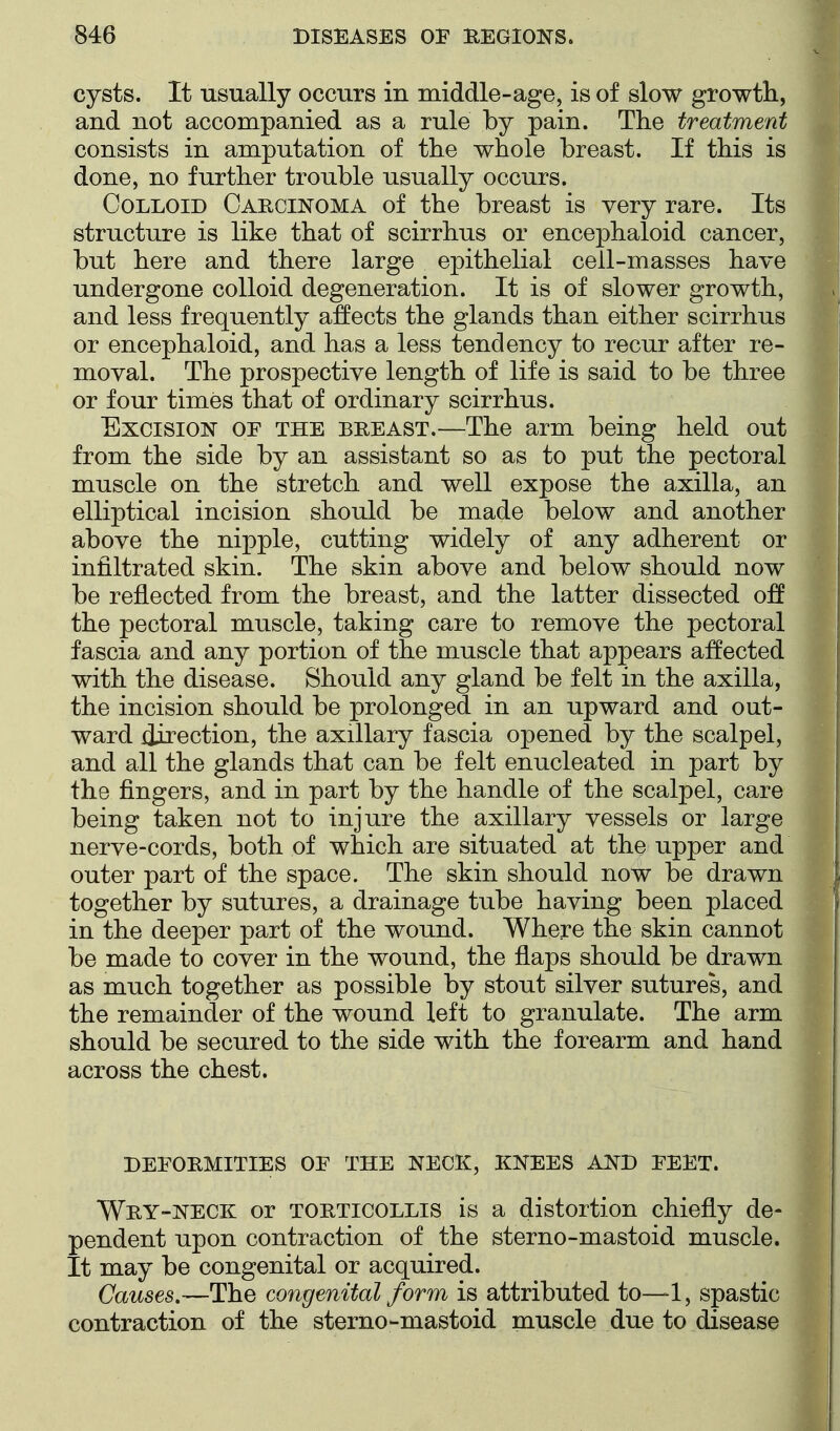 cysts. It usually occurs in middle-age, is of slow growth, and not accompanied as a rule by pain. The treatment consists in amputation of the whole breast. If this is done, no further trouble usually occurs. Colloid Carcinoma of the breast is very rare. Its structure is like that of scirrhus or encephaloid cancer, but here and there large epithelial cell-masses have undergone colloid degeneration. It is of slower growth, and less frequently affects the glands than either scirrhus or encephaloid, and has a less tendency to recur after re- moval. The prospective length of life is said to be three or four times that of ordinary scirrhus. Excision of the breast.—The arm being held out from the side by an assistant so as to put the pectoral muscle on the stretch and well expose the axilla, an elliptical incision should be made below and another above the nipple, cutting widely of any adherent or infiltrated skin. The skin above and below should now be reflected from the breast, and the latter dissected the pectoral muscle, taking care to remove the pectoral fascia and any portion of the muscle that appears affected with the disease. Should any gland be felt in the axilla, the incision should be prolonged in an upward and out- ward direction, the axillary fascia opened by the scalpel, and all the glands that can be felt enucleated in part by the fingers, and in part by the handle of the scalpel, care being taken not to injure the axillary vessels or large nerve-cords, both of which are situated at the upper and outer part of the space. The skin should now be drawn together by sutures, a drainage tube having been placed in the deeper part of the wound. Where the skin cannot be made to cover in the wound, the flaps should be drawn as much together as possible by stout silver sutures, and the remainder of the wound left to granulate. The arm should be secured to the side with the forearm and hand across the chest. DEFORMITIES OF THE NECK, KNEES AND FEET. Wry-neck or torticollis is a distortion chiefly de- pendent upon contraction of the sterno-mastoid muscle. It may be congenital or acquired. Causes,—The congenital form is attributed to—1, spastic contraction of the sterno-mastoid muscle due to disease