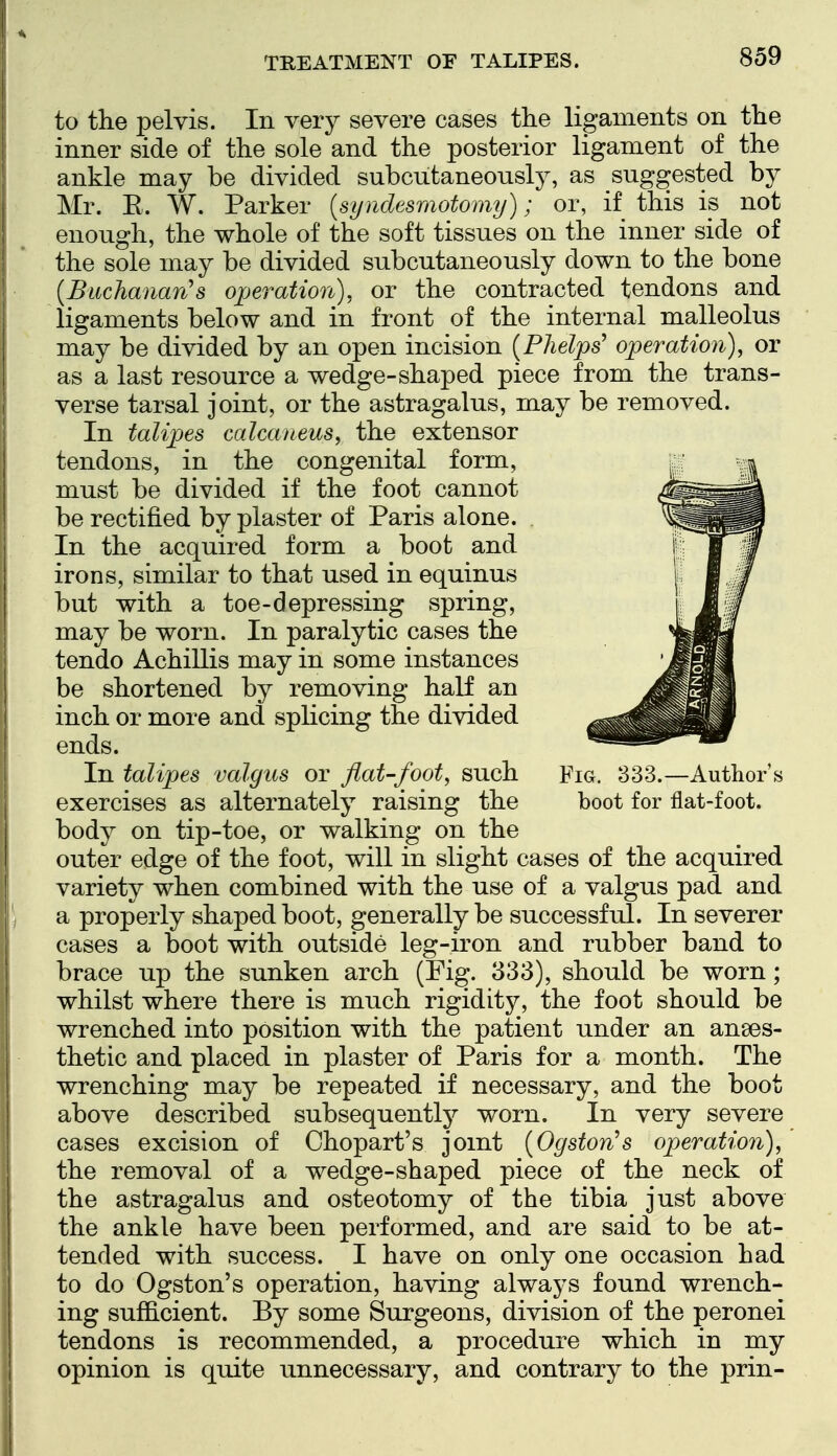 to the pelvis. In very severe cases the ligaments on the inner side of the sole and the posterior ligament of the ankle may be divided subcutaneonsly, as suggested by Mr. E. W. Parker {syndesmotomy); or, if this is not enough, the whole of the soft tissues on the inner side of the sole may be divided subcutaneonsly down to the bone {Buchanan's operation), or the contracted tendons and ligaments below and in front of the internal malleolus may be divided by an open incision [Phelps' operation), or as a last resource a wedge-shaped piece from the trans- verse tarsal joint, or the astragalus, may be removed. In talipes calcaneus, the extensor tendons, in the congenital form, must be divided if the foot cannot be rectified by plaster of Paris alone. In the acquired form a boot and irons, similar to that used in equinus but with a toe-depressing spring, may be worn. In paralytic cases the tendo Achillis may in some instances be shortened by removing half an inch or more and splicing the divided ends. In talipes valgus or flat-foot, such Fig. 333.—Author s exercises as alternately raising the boot for flat-foot, body on tip-toe, or walking on the outer edge of the foot, will in slight cases of the acquired variety when combined with the use of a valgus pad and a properly shaped boot, generally be successful. In severer cases a boot with outside leg-iron and rubber band to brace up the sunken arch (Pig. 333), should be worn; whilst where there is much rigidity, the foot should be wrenched into position with the patient under an anaes- thetic and placed in plaster of Paris for a month. The wrenching may be repeated if necessary, and the boot above described subsequently worn. In very severe cases excision of Chopart's jomt {Ogston's operation), the removal of a wedge-shaped piece of the neck of the astragalus and osteotomy of the tibia just above the ankle have been performed, and are said to be at- tended with success. I have on only one occasion had to do Ogston's operation, having always found wrench- ing sufficient. By some Surgeons, division of the peronei tendons is recommended, a procedure which in my opinion is quite unnecessary, and contrary to the prin-