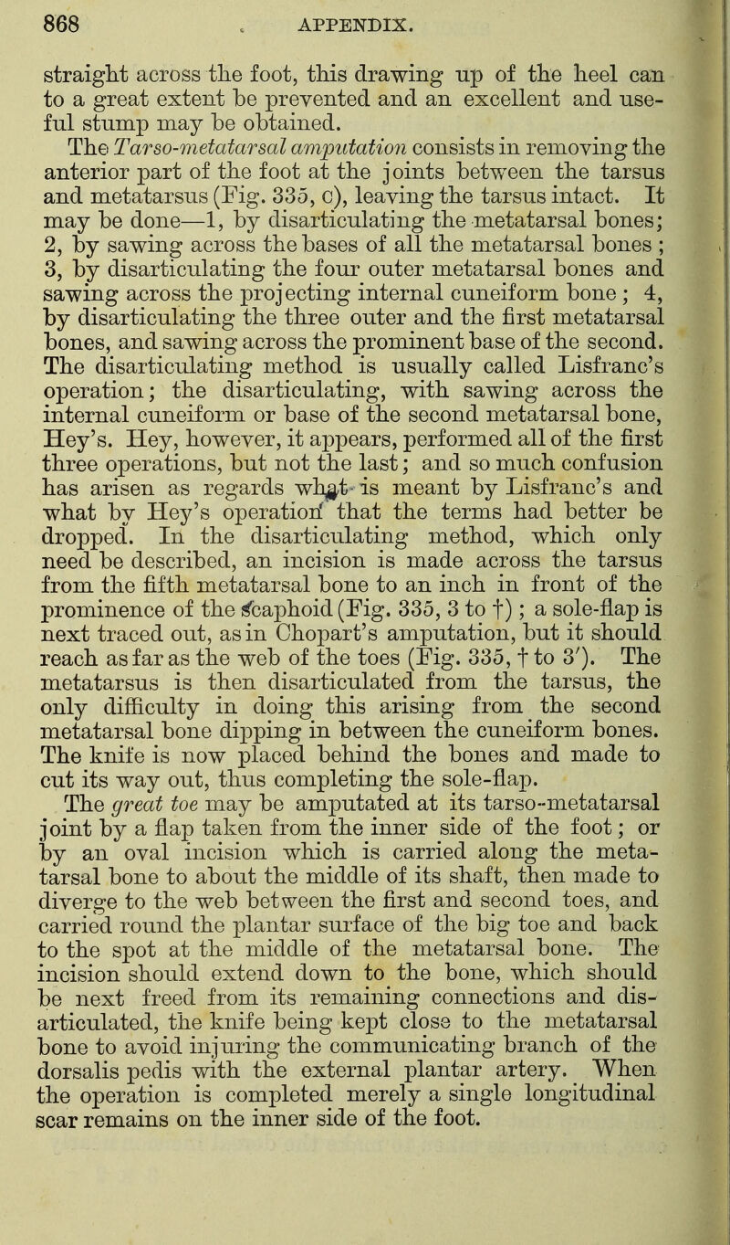 straight across the foot, this drawing up of the heel can to a great extent be prevented and an excellent and use- ful stump may be obtained. The Tarso-metatarsal amputation consists in removing the anterior part of the foot at the joints betv/een the tarsus and metatarsus (Fig. 335, c), leaving the tarsus intact. It may be done—1, by disarticulating the metatarsal bones; 2, by sawing across the bases of all the metatarsal bones ; 3, by disarticulating the four outer metatarsal bones and sawing across the projecting internal cuneiform bone ; 4, by disarticulating the three outer and the first metatarsal bones, and sawing across the prominent base of the second. The disarticulating method is usually called Lisfranc's operation; the disarticulating, with sawing across the internal cuneiform or base of the second metatarsal bone, Hey's. Hey, however, it appears, performed all of the first three operations, but not the last; and so much confusion has arisen as regards wh^t-is meant by Lisfranc's and what by Hey's operation' that the terms had better be dropped. In the disarticulating method, which only need be described, an incision is made across the tarsus from the fifth metatarsal bone to an inch in front of the prominence of the Scaphoid (Fig. 335, 3 to t); a sole-flap is next traced out, as in Chopart's amputation, but it should reach as far as the web of the toes (Fig. 335, t to 3'). The metatarsus is then disarticulated from the tarsus, the only difficulty in doing this arising from the second metatarsal bone dipping in between the cuneiform bones. The knife is now placed behind the bones and made to cut its way out, thus completing the sole-flap. The great toe may be amputated at its tarso-metatarsal joint by a flap taken from the inner side of the foot; or by an oval incision which is carried along the meta- tarsal bone to about the middle of its shaft, then made to diverge to the web between the first and second toes, and carried round the plantar surface of the big toe and back to the spot at the middle of the metatarsal bone. The incision should extend down to the bone, which should be next freed from its remaining connections and dis- articulated, the knife being kept close to the metatarsal bone to avoid injuring the communicating branch of the dorsalis pedis with the external plantar artery. When the operation is completed merely a single longitudinal scar remains on the inner side of the foot.