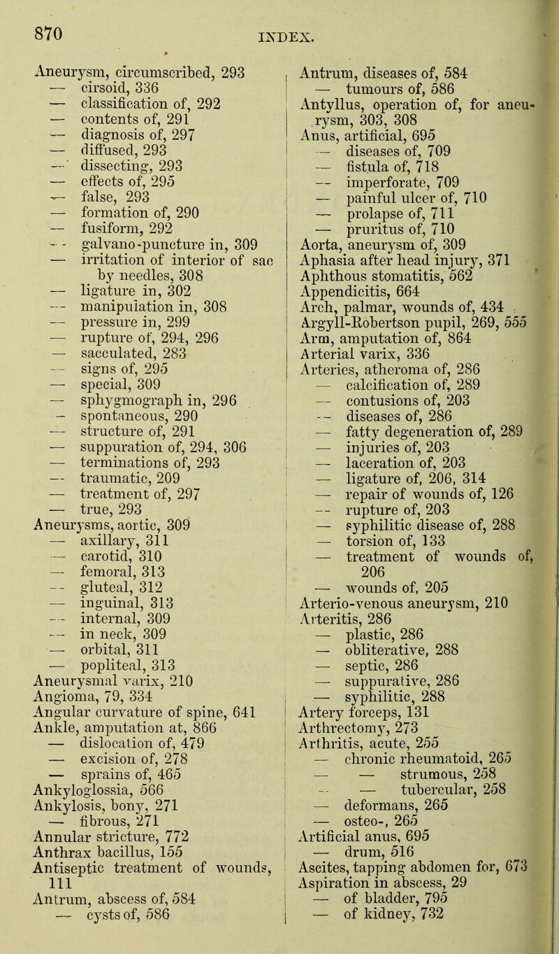 Aneurysm, circumscribed, 293 — cirsoid, 336 — classification of, 292 — contents of, 291 — diagnosis of, 297 — diffused, 293 —■ dissecting, 293 — effects of, 295 false, 293 — formation of, 290 — fusiform, 292 — - galvano-puncture in, 309 — irritation of interior of sac by needles, 308 — ligature in, 302 — manipulation in, 308 — pressure in, 299 — rupture of, 294, 296 — sacculated, 283 — signs of, 295 — special, 309 — sphygmograph. in, 296 - spontaneous, 290 — structure of, 291 — suppuration of, 294, 306 — terminations of, 293 — traumatic, 209 — treatment of, 297 — true, 293 Aneurysms, aortic, 309 — axillary, 311 — carotid, 310 — femoral, 313 -- gluteal, 312 — inguinal, 313 — - internal, 309 — - in neck, 309 — orbital, 311 — popliteal, 313 Aneurysmal A^arix, 210 Angioma, 79, 334 Angular curvature of spine, 641 Ankle, amputation at, 866 — dislocation of, 479 — excision of, 278 — sprains of, 465 Ankyloglossia, 566 Ankylosis, bony, 271 — fibrous, 271 Annular stricture, 772 Anthrax bacillus, 155 Antiseptic treatment of wounds, 111 Antrum, abscess of, 584 — cysts of, 586 I Antrum, diseases of, 584 — tumours of, 586 Antvllus, operation of, for aneu- rysm, 303, 308 Anus, artificial, 695 — diseases of, 709 — fistula of, 718 — imperforate, 709 — painful ulcer of, 710 — prolapse of, 711 — pruritus of, 710 Aorta, aneurysm of, 309 Aphasia after head injury, 371 Aphthous stomatitis, 562 Appendicitis, 664 Arch, palmar, wounds of, 434 Argyll-Eobertson pupil, 269, 555 Arm, amputation of, 864 Arterial varix, 336 Arteries, atheroma of, 286 — calcification of, 289 I — contusions of, 203 j -- diseases of, 286 ! — fatty degeneration of, 289 I — injuries of, 203 I — laceration of, 203 ! — ligature of, 206, 314 ! — repair of wounds of, 126 I -- rupture of, 203 I — pyphilitic disease of, 288 I — torsion of, 133 — treatment of wounds of, 206 1 — wounds of, 205 ! Arterio-venous aneurysm, 210 Arteritis, 286 — plastic, 286 — obliterative, 288 — septic, 286 — suppurative, 286 i — syphilitic, 288 I Artery forceps, 131 Arthrectomy, 273 I Arthritis, acute, 255 i — chronic rheumatoid, 265 j — — strumous, 258 I -- — tubercular, 258 I — deformans, 265 I — osteo-, 265 I Artificial anus, 695 I — drum, 516 Ascites, tapping abdomen for, 673 , Aspiration in abscess, 29 I — of bladder, 795 I — of kidney, 732