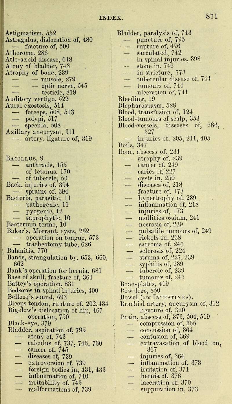 i INDEX. 871 Astigmatism, 552 Astragalus, dislocation of, 480 i — fracture of, 500 Atheroma, 286 Atlo-axoid disease, 648 Atony of bladder, 743 I Atrophy of bone, 239 I — — muscle, 279 — optic nerve, 545 — — testicle, 819 Auditory vertigo, 522 ! Aural exostosis, 514 I — forceps, 508. 513 — polypi, 517 — specula, 508 I Axillary aneurysm, 311 i — artery, ligature of, 319 1 Bacillus, 9 I — anthracis, 155 — of tetanus, 170 — of tubercle, 50 Back, injuries of, 394 — sprains of, 394 Bacteria, parasitic, 11 — pathogenic, 11 — pyogenic, 12 — saprophytic, 10 Bacterium termo, 10 Baker's, Morrant, cysts, 252 — operation on tongue, 573 — tracheotomy tube, 626 Balanitis, 770 ' Bands, strangulation bv, 653, 660., 662 Bank's operation for hernia, 681 Base of skull, fracture of, 361 Battey's operation, 831 Bedsores in spinal injuries, 400 Bellocq's sound, 593 Biceps tendon, rupture of, 202,434 Bigelow's dislocation of hip, 467 — operation, 750 Bl^ick-eye, 379 Bladder, aspiration of, 795 — atony of, 743 — calculus of, 737, 746, 760 — cancer of, 745 — diseases of, 739 — extroversion of, 739 — foreign bodies in, 431, 433 — inflammation of, 740 — irritability of, 743 — malformations of, 739 i Bladder, paralysis of, 743 I — puncture of, 795 i ^ rupture of, 426 — sacculated, 742 — in spinal injuries, 398 stone in, 746 — - in stricture, 773 — tubercular disease of, 744 — tumours of, 744 — ulceration of, 741 Bleeding, 19 Blepharospasm, 528 Blood, transfusion of, 124 Blood-tumours of scalp, 353 Blood-vessels, diseases of, 286, 327 — injuries of, 205, 211, 405 Boils, 347 Bone, abscess of, 234 — atrophy of, 239 — cancer of, 249 — caries of, 227 — cysts in, 250 ■— diseases of, 218 — fracture of, 173 — hypertrophy of, 239 — inflammation of, 218 — injuries of, 173 — mollities ossium, 241 — necrosis of, 229 — pulsatile tumours of, 249 — rickets in, 238 — sarcoma of, 246 — sclerosis of, 224 — struma of, 227, 239 — syphilis of, 239 — tubercle of, 239 — tumours of, 243 Bo:ie-plates, 419 ]?ow-legs, 850 Bowel {see Intestines). Brachial artery, aneurysm of, 312 — ligature of, 320 Brain, abscess of, 373, 504, 519 — compression of, 365 — concussion of, 364 — contusion of, 369 — extravasation of blood on, 367 — injuries of, 364 — intlammation of, 373 — irritation of, 371 — hernia of, 376 — laceration of, 370 — suppuration in, 373