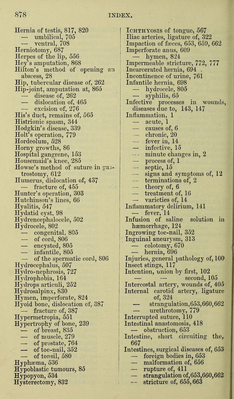 Hernia of testis, 817, 820 — umbilical, 705 — ventral, 708 Herniotomy, 687 Herpes of the lip, 556 Hey's amputation, 868 Hilton's method of opening an abscess, 28 Hip, tubercular disease of, 262 Hip-joint, amputation at, 865 — disease of, 262 — dislocation of, 465 — excision of, 276 His's duct, remains of, 565 Histrionic spasm, 344 Hodgkin's disease, 339 Holt's operation, 779 Hordeolum, 528 Horny growths, 86 Hospital gangrene, 153 Housemaid's knee, 285 Howse's method of suture in gas- trostomy, 612 Humerus * dislocation of, 437 — fracture of, 455 Hunter's operation, 303 Hutchinson's lines, 66 Hyalitis, 547 Hydatid cyst, 98 Hydrencephalocele, 502 Hydrocele, 802 — congenital, 805 — of cord, 806 — encysted, 805 — infantile, 805 — of the spermatic cord, 806 Hydrocephalus, 507 Hydro-nephrosis, 727 Hydrophobia, 164 Hydrops articuli, 252 Hydrosalpinx, 830 Hymen, imperforate, 824 Hyoid bone, dislocation of, 387 — fracture of, 387 Hypermetropia, 551 Hypertrophy of bone, 239 — of breast, 835 — of muscle, 279 — of prostate, 764 — of toe-nail, 352 — of tonsil, 580 Hyphsema, 536 Hypoblastic tumours, 85 Hypopyon, 534 Hysterectomj^, 832 Ichthyosis of tongue, 567 Iliac arteries, ligature of, 322 Impaction of faeces, 653, 659, 662 Imperforate anus, 609 — hymen, 824 Impermeable stricture, 772, 777 Incarcerated hernia, 694 , Incontinence of urine, 761 Infantile hernia, 698 — hydrocele, 805 — syphilis, 65 Infective processes in wounds, diseases due to, 143, 147 Inflammation, 1 — acute, 1 — causes of, 6 — chronic, 20 — fever in, 14 — infective, 15 - minute changes in, 2 — process of, 1 — septic, 15 — signs and symptoms of, 12 — terminations of, 2 — theory of, 6 — treatment of, 16 — varieties of, 14 Inflammatory delirium, 141 — fever, 14 Infusion of saline solution in haemorrhage, 124 Ingrowing toe-nail, 352 Inguinal aneurysm, 313 — colotomy, 670 — hernia, 696 Injuries, general pathology of, 100 Insect stings, 117 Intention, union by first, 102 — — second, 105 Intercostal artery, wounds of, 405 Internal carotid artery, ligature of, 324 — strangulation, 653,660,662 — urethrotomy, 779 Interrupted suture, 110 Intestinal anastomosis, 418 — obstruction, 653 Intestine, short circuiting the,, 667 Intestines, surgical diseases of, 653' — foreign bodies in, 653 — malformation of, 656 — rupture of, 411 — strangulation of,653,660,662 — stricture of, 655,663