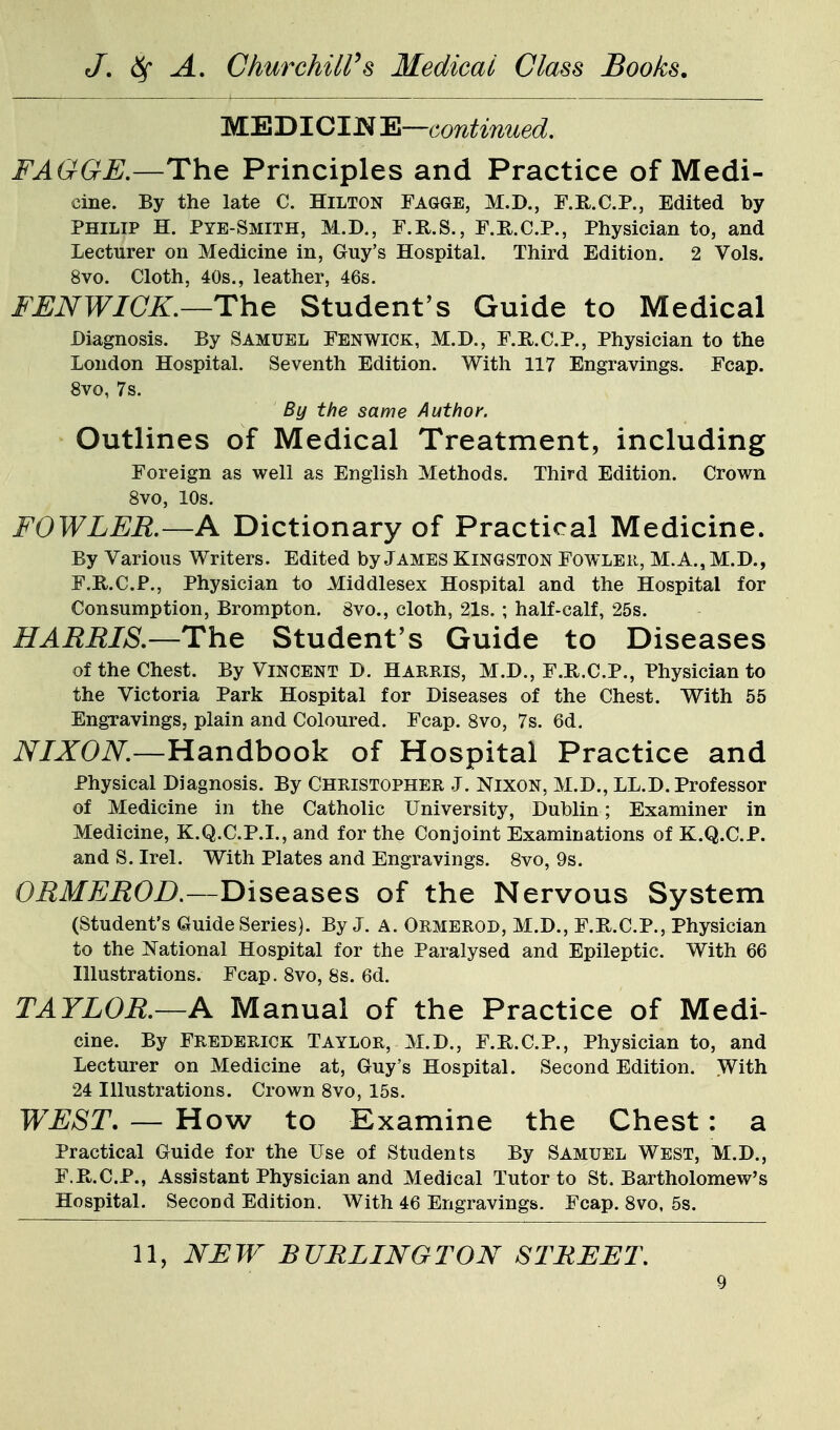 WKDICWE—continued. FAGGE.—The Principles and Practice of Medi- cine. By the late C. Hilton Fagge, M.D., F.R.C.P., Edited by PHILIP H. Pye-Smith, M.D., F.R.S., F.H.C.P., Physician to, and Lecturer on Medicine in, Guy's Hospital. Third Edition. 2 Vols. 8vo. Cloth, 40s., leather, 46s. FJENWICK.—The Student's Guide to Medical Diagnosis. By Samuel Fen wick, M.D., F.R.C.P., Physician to the London Hospital. Seventh Edition. With 117 Engravings. Fcap. 8vo, 7s. By the same Author. Outlines of Medical Treatment, including Foreign as well as English Methods. Third Edition. Crown 8vo, 10s. FOWLER.—A Dictionary of Practical Medicine. By Various Writers. Edited by James Kingston Fowleii, M.A., M.D., F.R.C.P., Physician to Middlesex Hospital and the Hospital for Consumption, Brompton. 8vo., cloth, 21s.; half-calf, 25s. HARRIS.—The Student's Guide to Diseases of the Chest. By Vincent D. Harris, M.D., F.R.C.P., Physician to the Victoria Park Hospital for Diseases of the Chest. With 55 Engravings, plain and Coloured. Fcap. 8vo, 7s. 6d. NIXON.—Handbook of Hospital Practice and Physical Diagnosis. By Christopher J. Nixon, M.D., LL.D. Professor of Medicine in the Catholic University, Dublin; Examiner in Medicine, K.Q.C.P.I., and for the Conjoint Examinations of K.Q.C.P. and S. Irel. With Plates and Engravings. Svo, 9s. ORMEROD.—Diseases of the Nervous System (Student's Quide Series). By J. A. Ormerod, M.D., F.R.C.P., Physician to the National Hospital for the Paralysed and Epileptic. With 66 Illustrations. Fcap. 8vo, 8s. 6d. TAYLOR.—A Manual of the Practice of Medi- cine. By Frederick Taylor, M.D., F.R.C.P., Physician to, and Lecturer on Medicine at, Guy's Hospital. Second Edition. With 24 Illustrations. Crown Svo, 15s. WEST. — How to Examine the Chest: a Practical Guide for the Use of Students By Samuel West, M.D., F.R.C.P., Assistant Physician and Medical Tutor to St. Bartholomew's Hospital. SecoDd Edition. With 46 Engravings. Fcap. 8vo, 5s. 11, NEW BURLINGTON STREET.