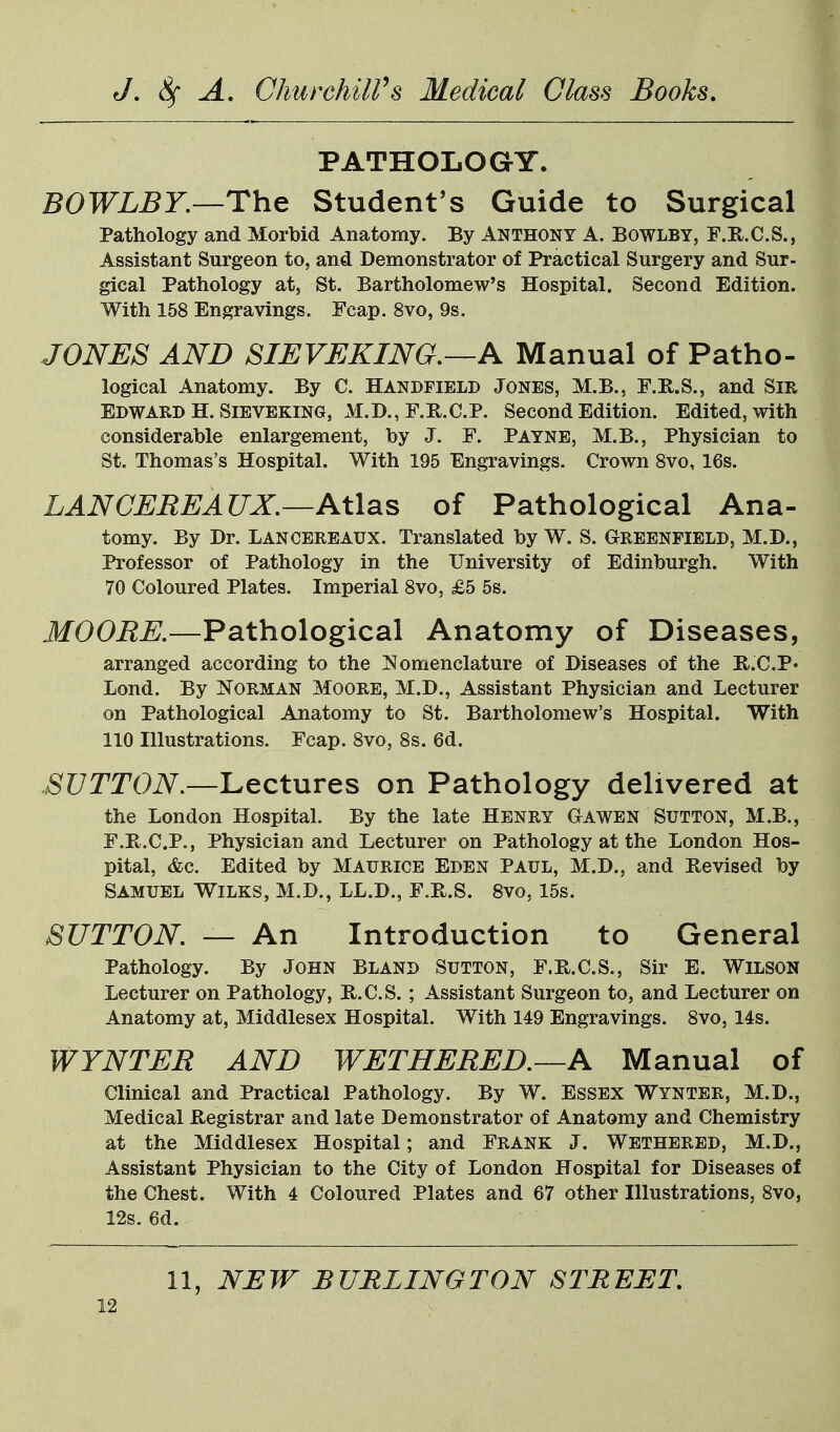 PATHOLOGY. BOWLBY.—The Student's Guide to Surgical Pathology and Morbid Anatomy. By Anthony A. Bowlby, F.R.C.S., Assistant Surgeon to, and Demonstrator of Practical Surgery and Sur- gical Pathology at, St. Bartholomew's Hospital. Second Edition. With 158 Engravings. Fcap. 8vo, 9s. JONES AND SIEVEKING,—A Manual of Patho- logical Anatomy. By C. Handfield Jones, M.B., r.K,.S., and Sir Edward H. SiBVEKiNG, M.D., F.R.C.P. Second Edition. Edited, with considerable enlargement, by J. F. Payne, M.B., Physician to St. Thomas's Hospital. With 195 Engravings. Crown Svo, 16s. LANCEREAUX,—At\sLS of Pathological Ana- tomy. By Dr. Lancereaux. Translated by W. S. Greenfield, M.D., Professor of Pathology in the University of Edinburgh. With 70 Coloured Plates. Imperial Svo, £5 5s. MOORE.—Pathological Anatomy of Diseases, arranged according to the Nomenclature of Diseases of the R.C.P* Lond. By Norman Moore, M.D., Assistant Physician and Lecturer on Pathological Anatomy to St. Bartholomew's Hospital. With 110 Illustrations. Fcap. Svo, 8s. 6d. .SUTTON.—Lectures on Pathology delivered at the London Hospital. By the late Henry Gawen Sutton, M.B., F.B.C.P., Physician and Lecturer on Pathology at the London Hos- pital, &c. Edited by Maurice Eden Paul, M.D., and Revised by Samuel Wilks, M.D., LL.D., F.E.S. Svo, 15s. SUTTON. — An Introduction to General Pathology. By John Bland Sutton, F.E.C.S., Sir E. Wilson Lecturer on Pathology, B.C.S. ; Assistant Surgeon to, and Lecturer on Anatomy at, Middlesex Hospital. With 149 Engravings. Svo, 14s. WYNTER AND WETHERED.—A Manual of Clinical and Practical Pathology. By W. Essex Wynter, M.D., Medical Registrar and late Demonstrator of Anatomy and Chemistry at the Middlesex Hospital; and Frank J. Wethered, M.D., Assistant Physician to the City of London Hospital for Diseases of the Chest. With 4 Coloured Plates and 67 other Illustrations, Svo, 12s. 6d. 11, NEW BURLINGTON STREET