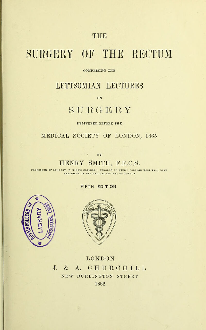 THE SURGERY OF THE RECTUM COMPRISING THE LETTSOMIAN LECTURES ON SURGERY DELIVERED BEFORE THE MEDICAL SOCIETY OF LONDON, 1865 HENRY SMITH, F.R.C.S. PKOFKSSOR OF 3UKGKKY IN KING’S COLLKGB ; SUKGKON TO KING*3 COLLEGE HOSPITAi; LATE PRESIDENT OF THE MEDICAL 80CIETY OF LONDON FIFTH EDITION LONDON J. & A. CHURCHILL NEW BURLINGTON STREET 1882