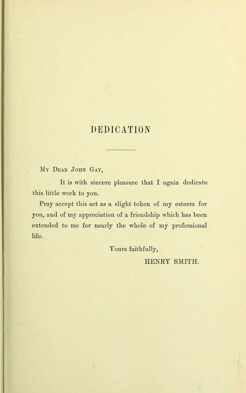 DEDICATION My Dear John Day, It is with sincere pleasure that I again dedicate this little work to you. Pray accept this act as a slight token of nay esteem for you, and of my appreciation of a friendship which has been extended to me for nearly the whole of my professional life. Yours faithfully, HENRY SMITH.