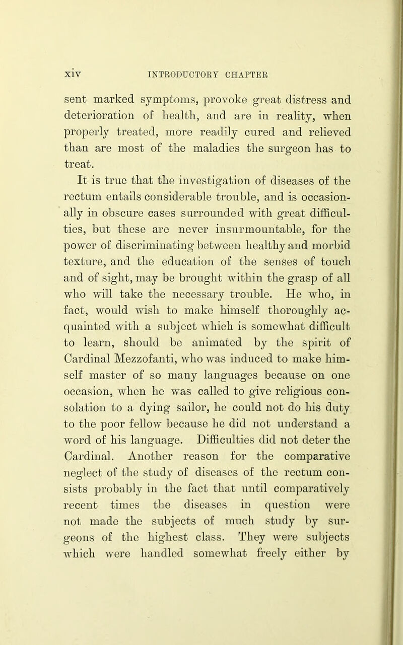 sent marked symptoms, provoke great distress and deterioration of health, and are in reality, when properly treated, more readily cured and relieved than are most of the maladies the surgeon has to treat. It is true that the investigation of diseases of the rectum entails considerable trouble, and is occasion- ally in obscure cases surrounded with great difficul- ties, but these are never insurmountable, for the power of discriminating between healthy and morbid texture, and the education of the senses of touch and of sight, may be brought within the grasp of all who will take the necessary trouble. He who, in fact, would wish to make himself thoroughly ac- quainted with a subject which is somewhat difficult to learn, should be animated by the spirit of Cardinal Mezzofanti, who was induced to make him- self master of so many languages because on one occasion, when he was called to give religious con- solation to a dying sailor, he could not do his duty to the poor fellow because he did not understand a word of his language. Difficulties did not deter the Cardinal. Another reason for the comparative neglect of the study of diseases of the rectum con- sists probably in the fact that until comparatively recent times the diseases in question were not made the subjects of much study by sur- geons of the highest class. They were subjects which were handled somewhat freely either by