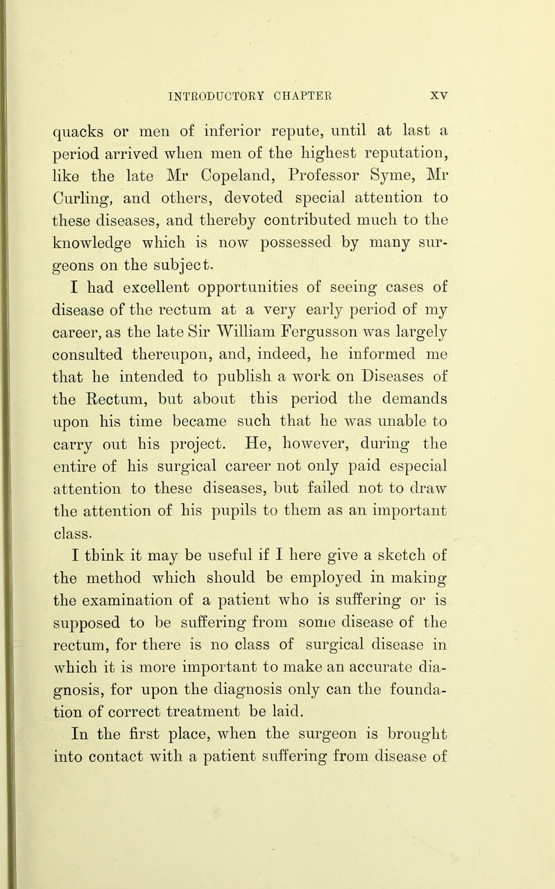 quacks or men of inferior repute, until at last a period arrived wlien men of the highest reputation, like the late Mr Copeland, Professor Syme, Mr Curling, and others, devoted special attention to these diseases, and thereby contributed much to the knowledge which is now possessed by many sur- geons on the subject. I had excellent opportunities of seeing cases of disease of the rectum at a very early period of my career, as the late Sir William Fergusson was largely consulted thereupon, and, indeed, he informed me that he intended to publish a work on Diseases of the Rectum, but about this period the demands upon his time became such that he was unable to carry out his project. He, however, during the entire of his surgical career not only paid especial attention to these diseases, but failed not to draw the attention of his pupils to them as an important class. I tbink it may be useful if I here give a sketch of the method which should be employed in making the examination of a patient who is suffering or is supposed to be suffering from some disease of the rectum, for there is no class of surgical disease in which it is more important to make an accurate dia- gnosis, for upon the diagnosis only can the founda- tion of correct treatment be laid. In the first place, when the surgeon is brought into contact with a patient suffering from disease of