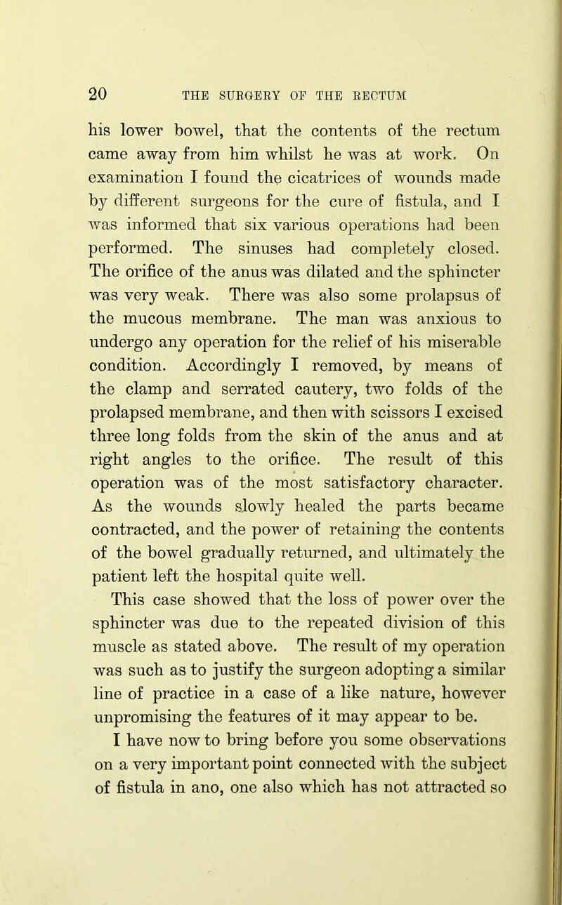 his lower bowel, that the contents of the rectum came away from him whilst he was at work. On examination I found the cicatrices of wounds made by different surgeons for the cure of fistula, and I was informed that six various operations had been performed. The sinuses had completely closed. The orifice of the anus was dilated and the sphincter was very weak. There was also some prolapsus of the mucous membrane. The man was anxious to undergo any operation for the relief of his miserable condition. Accordingly I removed, by means of the clamp and serrated cautery, two folds of the prolapsed membrane, and then with scissors I excised three long folds from the skin of the anus and at right angles to the orifice. The result of this operation was of the most satisfactory character. As the wounds slowly healed the parts became contracted, and the power of retaining the contents of the bowel gradually returned, and ultimately the patient left the hospital quite well. This case showed that the loss of power over the sphincter was due to the repeated division of this muscle as stated above. The result of my operation was such as to justify the surgeon adopting a similar line of practice in a case of a like nature, however unpromising the features of it may appear to be. I have now to bring before you some observations on a very important point connected with the subject of fistula in ano, one also which has not attracted so