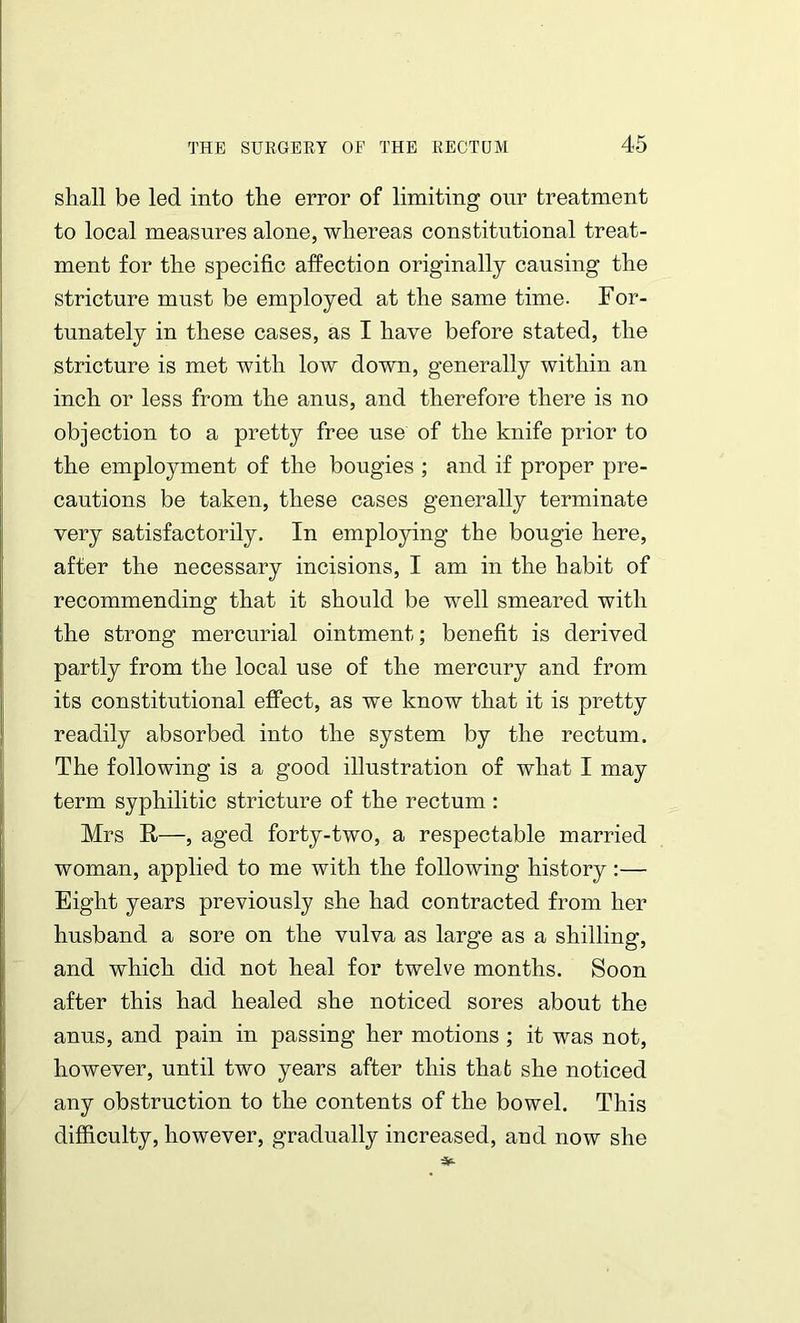 shall be led into the error of limiting our treatment to local measures alone, whereas constitutional treat- ment for the specific affection originally causing the stricture must be employed at the same time. For- tunately in these cases, as I have before stated, the stricture is met with low down, generally within an inch or less from the anus, and therefore there is no objection to a pretty free use of the knife prior to the employment of the bougies ; and if proper pre- cautions be taken, these cases generally terminate very satisfactorily. In employing the bougie here, after the necessary incisions, I am in the habit of recommending that it should be well smeared with the strong mercurial ointment; benefit is derived partly from the local use of the mercury and from its constitutional effect, as we know that it is pretty readily absorbed into the system by the rectum. The following is a good illustration of what I may term syphilitic stricture of the rectum : Mrs R—, aged forty-two, a respectable married woman, applied to me with the following history:— Eight years previously she had contracted from her husband a sore on the vulva as large as a shilling, and which did not heal for twelve months. Soon after this had healed she noticed sores about the anus, and pain in passing her motions ; it was not, however, until two years after this that she noticed any obstruction to the contents of the bowel. This difficulty, however, gradually increased, and now she