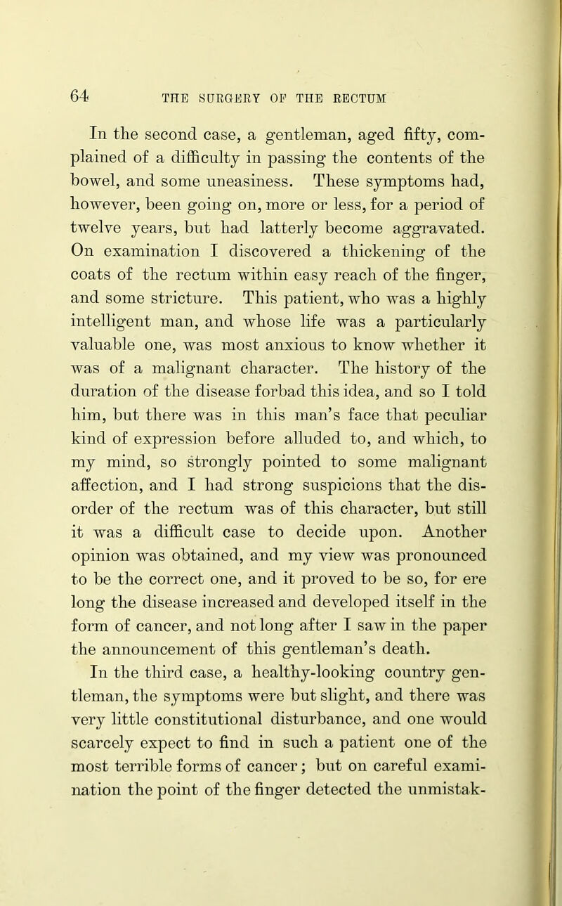 In the second case, a gentleman, aged fifty, com- plained of a difficulty in passing the contents of the bowel, and some uneasiness. These symptoms had, however, been going on, more or less, for a period of twelve years, but had latterly become aggravated. On examination I discovered a thickening of the coats of the rectum within easy reach of the finger, and some stricture. This patient, who was a highly intelligent man, and whose life was a particularly valuable one, was most anxious to know whether it was of a malignant character. The history of the duration of the disease forbad this idea, and so I told him, but there was in this man’s face that peculiar kind of expression before alluded to, and which, to my mind, so strongly pointed to some malignant affection, and I had strong suspicions that the dis- order of the rectum was of this character, but still it was a difficult case to decide upon. Another opinion was obtained, and my view was pronounced to be the correct one, and it proved to be so, for ere long the disease increased and developed itself in the form of cancer, and not long after I saw in the paper the announcement of this gentleman’s death. In the third case, a healthy-looking country gen- tleman, the symptoms were but slight, and there was very little constitutional disturbance, and one would scarcely expect to find in such a patient one of the most terrible forms of cancer; but on careful exami- nation the point of the finger detected the unmistak-