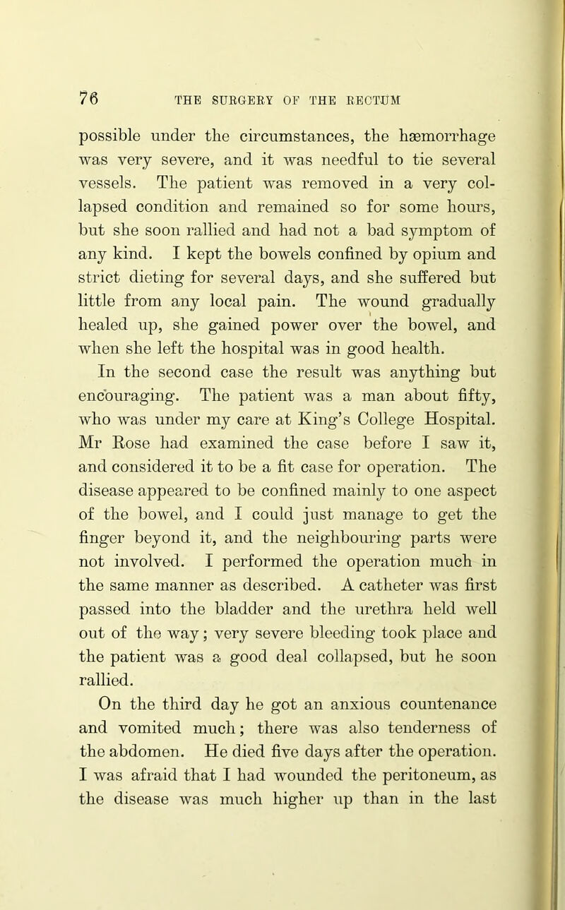 possible under the circumstances, the haemorrhage was very severe, and it was needful to tie several vessels. The patient was removed in a very col- lapsed condition and remained so for some hours, but she soon rallied and had not a bad symptom of any kind. I kept the bowels confined by opium and strict dieting for several days, and she suffered but little from any local pain. The wound gradually healed up, she gained power over the bowel, and when she left the hospital was in good health. In the second case the result was anything but encouraging. The patient was a man about fifty, who was under my care at King’s College Hospital. Mr Rose had examined the case before I saw it, and considered it to be a fit case for operation. The disease appeared to be confined mainly to one aspect of the bowel, and I could just manage to get the finger beyond it, and the neighbouring parts were not involved. I performed the operation much in the same manner as described. A catheter was first passed into the bladder and the urethra held well out of the way; very severe bleeding took place and the patient was a good deal collapsed, but he soon rallied. On the third day he got an anxious countenance and vomited much; there was also tenderness of the abdomen. He died five days after the operation. I was afraid that I had wounded the peritoneum, as the disease was much higher up than in the last