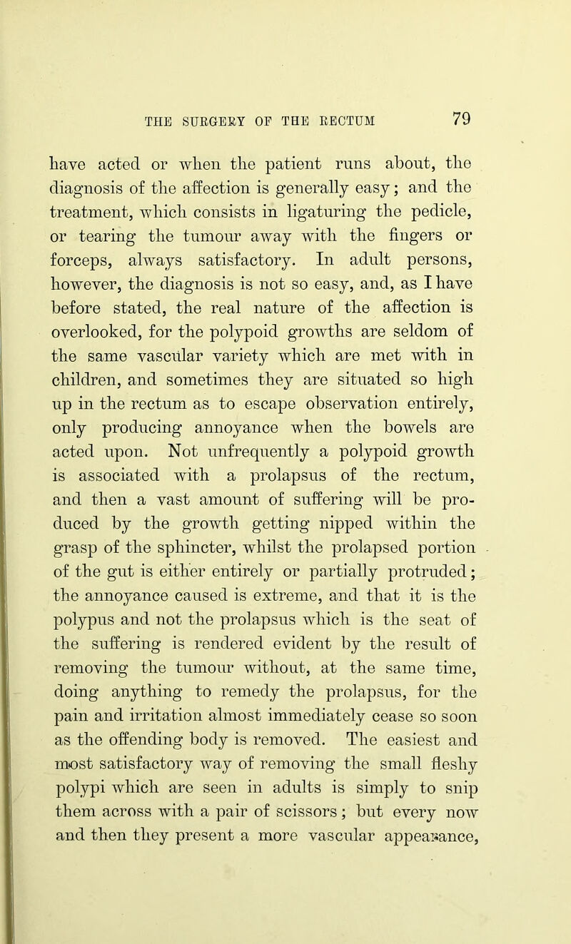 have acted or when the patient runs about, the diagnosis of the affection is generally easy; and the treatment, which consists in ligaturing the pedicle, or tearing the tumour away with the fingers or forceps, always satisfactory. In adult persons, however, the diagnosis is not so easy, and, as I have before stated, the real nature of the affection is overlooked, for the polypoid growths are seldom of the same vascular variety which are met with in children, and sometimes they are situated so high up in the rectum as to escape observation entirely, only producing annoyance when the bowels are acted upon. Not unfrequently a polypoid growth is associated with a prolapsus of the rectum, and then a vast amount of suffering will be pro- duced by the growth getting nipped within the grasp of the sphincter, whilst the prolapsed portion of the gut is either entirely or partially protruded; the annoyance caused is extreme, and that it is the polypus and not the prolapsus which is the seat of the suffering is rendered evident by the result of removing the tumour without, at the same time, doing anything to remedy the prolapsus, for the pain and irritation almost immediately cease so soon as the offending body is removed. The easiest and most satisfactory way of removing the small fleshy polypi which are seen in adults is simply to snip them across with a pair of scissors; but every now and then they present a more vascular appearance,