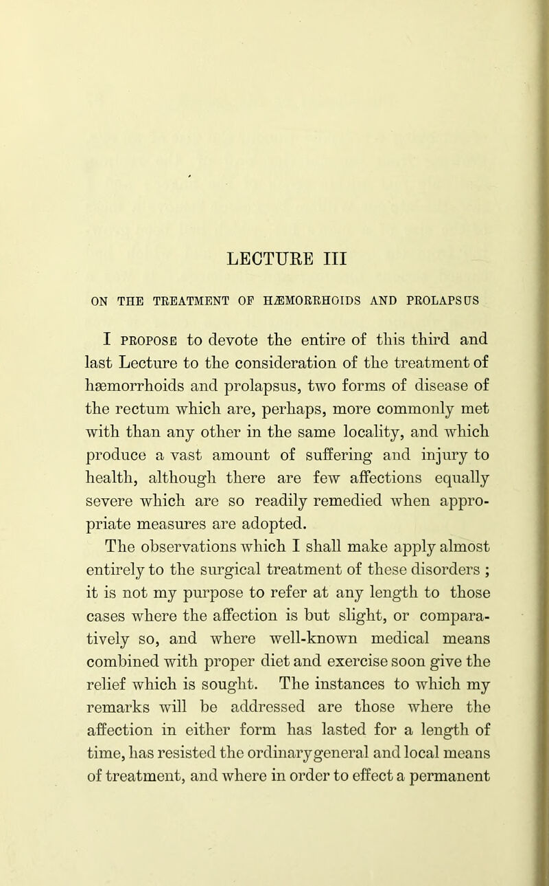 ON THE TREATMENT OF HAEMORRHOIDS AND PROLAPSES I propose to devote the entire of tliis third and last Lecture to the consideration of the treatment of haemorrhoids and prolapsus, two forms of disease of the rectum which are, perhaps, more commonly met with than any other in the same locality, and which produce a vast amount of suffering and injury to health, although there are few affections equally severe which are so readily remedied when appro- priate measures are adopted. The observations which I shall make apply almost entirely to the surgical treatment of these disorders ; it is not my purpose to refer at any length to those cases where the affection is but slight, or compara- tively so, and where well-known medical means combined with proper diet and exercise soon give the relief which is sought. The instances to which my remarks will be addressed are those where the affection in either form has lasted for a length of time, has resisted the ordinary general and local means of treatment, and where in order to effect a permanent