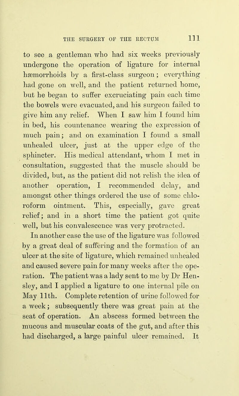 to see a gentleman who had six weeks previously undergone the operation of ligature for internal haemorrhoids by a first-class surgeon; everything had gone on well, and the patient returned home, but he began to suffer excruciating pain each time the bowels were evacuated, and his surgeon failed to give him any relief. When I saw him I found him in bed, his countenance wearing the expression of much pain; and on examination I found a small unhealed ulcer, just at the upper edge of the sphincter. His medical attendant, whom I met in consultation, suggested that the muscle should be divided, but, as the patient did not relish the idea of another operation, I recommended delay, and amongst other things ordered the use of some chlo- roform ointment. This, especially, gave great relief; and in a short time the patient got quite well, but his convalescence was very protracted. In another case the use of the ligature was followed by a great deal of suffering and the formation of an ulcer at the site of ligature, which remained unhealed and caused severe pain for many weeks after the ope- ration. The patient was a lady sent to me by Dr Hen- sley, and I applied a ligature to one internal pile on May 11th. Complete retention of urine followed for a week; subsequently there was great pain at the seat of operation. An abscess formed between the mucous and muscular coats of the gut, and after this had discharged, a large painful ulcer remained. It