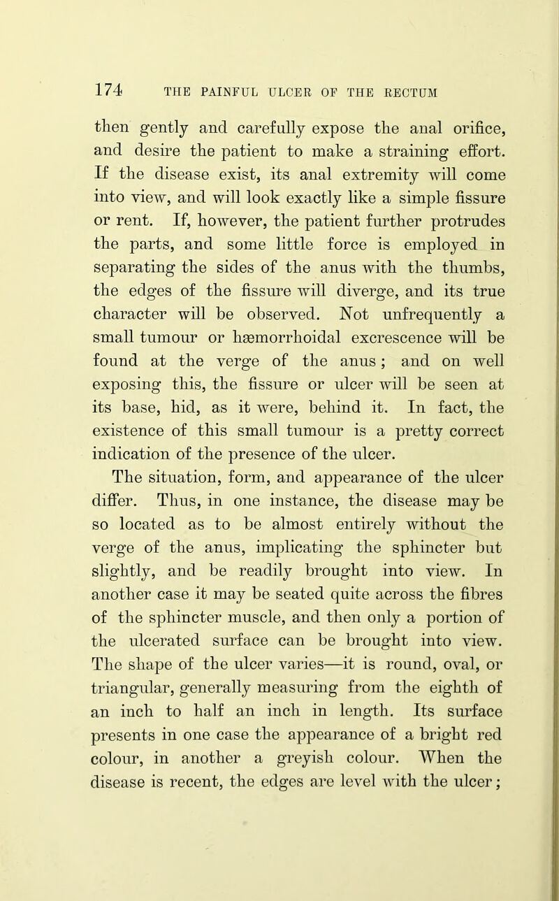 then gently and carefully expose the anal orifice, and desire the patient to make a straining effort. If the disease exist, its anal extremity will come into view, and will look exactly like a simple fissure or rent. If, however, the patient further protrudes the parts, and some little force is employed in separating the sides of the anus with the thumbs, the edges of the fissure will diverge, and its true character will be observed. Not unfrequently a small tumour or ligemorrlioidal excrescence will be found at the verge of the anus; and on well exposing this, the fissure or ulcer will be seen at its base, hid, as it were, behind it. In fact, the existence of this small tumour is a pretty correct indication of the presence of the ulcer. The situation, form, and appearance of the ulcer differ. Thus, in one instance, the disease may be so located as to be almost entirely without the verge of the anus, implicating the sphincter but slightly, and be readily brought into view. In another case it may be seated quite across the fibres of the sphincter muscle, and then only a portion of the ulcerated surface can be brought into view. The shape of the ulcer varies—it is round, oval, or triangular, generally measuring from the eighth of an inch to half an inch in length. Its surface presents in one case the appearance of a bright red colour, in another a greyish colour. When the disease is recent, the edges are level with the ulcer;