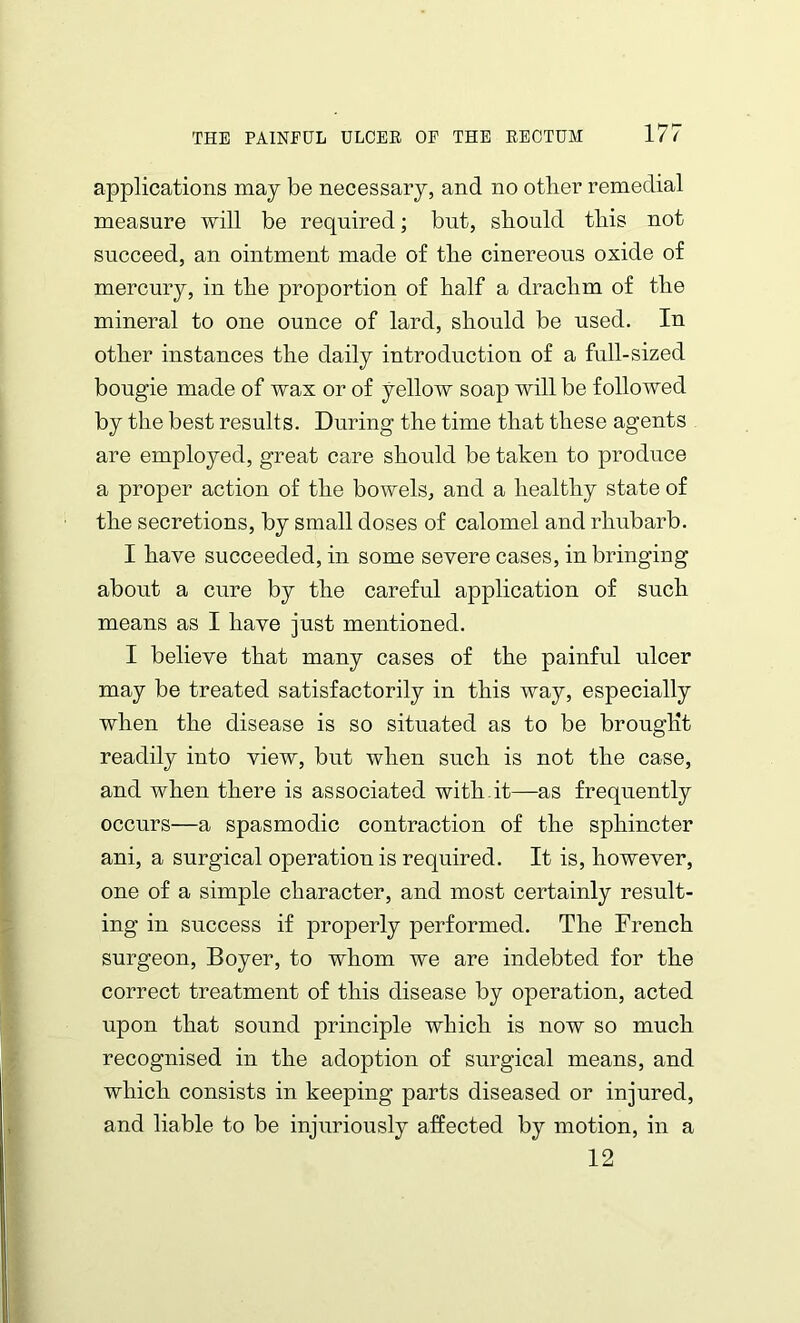 applications may be necessary, and no other remedial measure will be required; but, should this not succeed, an ointment made of the cinereous oxide of mercury, in the proportion of half a drachm of the mineral to one ounce of lard, should be used. In other instances the daily introduction of a full-sized bougie made of wax or of yellow soap will be followed by the best results. During the time that these agents are employed, great care should be taken to produce a proper action of the bowels, and a healthy state of the secretions, by small doses of calomel and rhubarb. I have succeeded, in some severe cases, in bringing about a cure by the careful application of such means as I have just mentioned. I believe that many cases of the painful ulcer may be treated satisfactorily in this way, especially when the disease is so situated as to be brought readily into view, but when sncli is not the case, and when there is associated with it—as frequently occurs—a spasmodic contraction of the sphincter ani, a surgical operation is required. It is, however, one of a simple character, and most certainly result- ing in success if properly performed. The French surgeon, Boyer, to whom we are indebted for the correct treatment of this disease by operation, acted upon that sound principle which is now so much recognised in the adoption of surgical means, and which consists in keeping parts diseased or injured, and liable to be injuriously affected by motion, in a 12