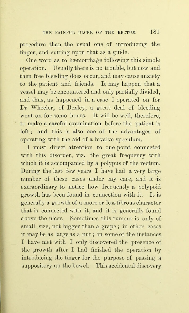 procedure tlian the usual one of introducing the finger, and cutting upon that as a guide. One word as to haemorrhage following this simple operation. Usually there is no trouble, but now and then free bleeding does occur, and may cause anxiety to the patient and friends. It may happen that a vessel may be encountered and only partially divided, and thus, as happened in a case I operated on for Dr Wheeler, of Bexley, a great deal of bleeding went on for some hours. It will be well, therefore, to make a careful examination before the patient is left; and this is also one of the advantages of operating with the aid of a bivalve speculum. I must direct attention to one point connected with this disorder, viz. the great frequency with which it is accompanied by a polypus of the rectum. During the last few years I have had a very large number of these cases under my care, and it is extraordinary to notice how frequently a polypoid growth has been found in connection with it. It is generally a growth of a more or less fibrous character that is connected with it, and it is generally found above the ulcer. Sometimes this tumour is only of small size, not bigger than a grape ; in other cases it may be as large as a nut; in some of the instances I have met with I only discovered the presence of the growth after I had finished the operation by introducing the finger for the purpose of passing a suppository up the bowel. This accidental discovery