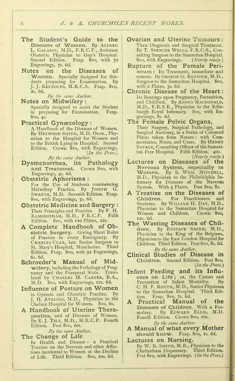 The Student’s Guide to the Diseases of Women. By Alfred L. Gai.abin, M.D., F.R. C.P., Assistant Obstetric Physician to Guy’s Hospital. Second Edition. Fcap. 8vo, with 70 Engravings, 7s. 6d. Notes on the Diseases of Women. Specially designed for Stu- dents preparing for Examination. By J. J. Reynolds, M.R.C.S. Fcap. 8vo, 2s. 6d. By the same Author. Notes on Midwifery: Specially designed to assist the Student in preparing for Examination. Fcap. 8vo, 4s. Practical Gynaecology: A Handbook of the Diseases of Women. By Heywood Smith, M.D. Oxon., Phy- sician to the Hospital for Women and to the British Lying-in Hospital. Second Edition. Crown 8Vo, with Engravings. [In the Press.) By the same Author. Dysmenorrhea, its Pathology and Treatment. Crown 8vo, with Engravings, 4s. 6d. Obstetric Aphorisms : For the Use of Students commencing Midwifery Practice. By Joseph G. Swayne, M.D. Seventh Edition. Fcap. 8vo, with Engravings, 3s. 6d. Obstetric Medicine and Surgery : Their Principles and Practice. By F. H. Ramsbotham, M.D., F.R.C.P. Fifth Edition. 8vo, with 120 Plates, 22s. A Complete Handbook of Ob- stetric Surgery. Giving Short Rules of Practice in every Emergency. By Charles Clay, late Senior Surgeon to St. Mary’s Hospital', Manchester. Third Edition. Fcap. 8vo, with 91 Engravings, 6s. 6d. Schroeder’s Manual of Mid- wifery, including the Pathology of Preg- nancy and the Puerperal State. Trans- lated by Charles H-. Carter, B.A., M. D. 8vo, with Engravings, 12s. 6d. Influence of Posture on Women in Gynecic and Obstetric Practice. By J. If. Aveling, M.D., Physician to the Chelsea Hospital for Women. 8vo, 6s. A Handbook of Uterine Thera- peutics, and of Diseases of Women. By E. J. Tilt, M.D., M.R.C.P. Fourth Edition. Post 8vo, 10s. By the same Author. The Change of Life In Health and Disease : a Practical Treatise on the Nervous and other Affec- tions incidental to Women at the Decline of Life. Third Edition. 8vo, 10s. 6d. Ovarian and Uterine Tumours : Their Diagnosis and Surgical Treatment. By T. Spencer Wells, F.R.C.S., Con- sulting Surgeon to the Samaritan Hospital. 8vo, with Engravings. (Nearly ready.) Rupture of the Female Peri- neum : Its Treatment, immediate and remote. By George G. Bantock, M.D., Surgeon to the Samaritan Hospital. 8vo, with 2 Plates, 3s. 6d. Chronic Disease of the Heart: Its Bearings upon Pregnancy, Parturition, and Childbed. By Angus Macdonald, M.D., F.R.S. E., Physician to the Edin- burgh Royal Infirmary. 8vo, with En- gravings, 8s. 6d. The Female Pelvic Organs, Their Surgery, Surgical Pathology, and Surgical Anatomy, in a Series of Coloured Plates taken from Nature: with Com- mentaries, Notes, and Cases. By Henry Savage, Consulting Officer of the Samari- tan Free Hospital. Fifth Edition. 4to. [Nearly ready.) Lectures on Diseases of the Nervous System, especially in Women. By S. Weir Mitchell, M.D., Physician to the Philadelphia In- firmary for Diseases of the Nervous System. With 5 Plates. Post 8vo, 8s. A Treatise on the Diseases of Children. For Practitioners and Students. By William H. Day, M.D., Physician to the Samaritan Hospital for Women and Children. Crown 8vo, 12s. 6d. The Wasting Diseases of Chil- dren. By Eustace Smith, M.D., Physician to the King of the Belgians, Physician to the East London Hospital for Children. Third Edition. Post 8vo, 8s. 6d. By the same Author. Clinical Studies of Disease in Children. Second Edition. Post 8vo. [In the Press.) Infant Feeding and its Influ- ence on Life ; or, the Causes and Prevention of Infant Mortality. By C. H. F. Routii, M.D., Senior Physician to the Samaritan Hospital. Third Edi- tion. Fcap. 8vo, 7s. 6d. A Practical Manual of the Diseases of Children. With a For- mulary. By Edward Ellis, M.D. Fourth Edition. Crown 8vo, 10s. By the same Author. . . A Manual of what every Mother should know. Fcap. 8vo, is. 6d. Lectures on Nursing. By W. R. Smith, M.B., Physician to the Cheltenham Dispensary. Third Edition. Post 8vo, with Engravings. (In the Press.)