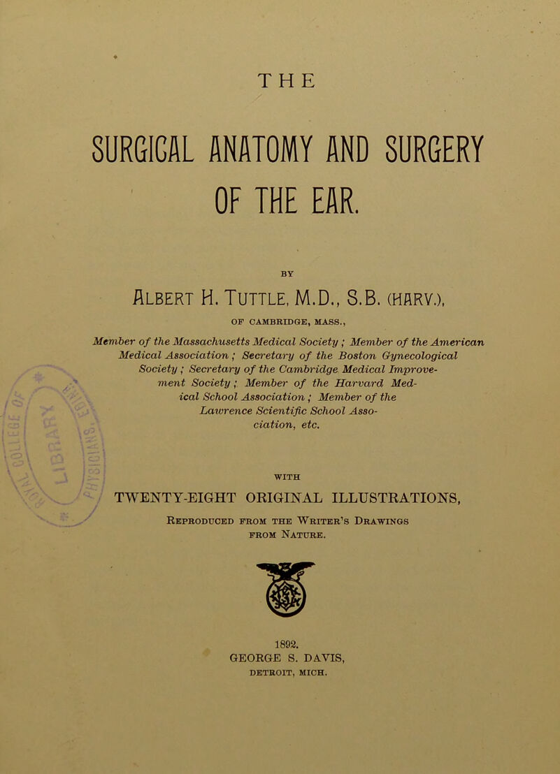 THE SURGICAL ANATOMY AND SURGERY OF THE EAR. BY Albert H. Tuttle, M.D., S.B. (harv.), OF CAMBRIDGE, MASS., Member of the Massachusetts Medical Society; Member of the American Medical Association ; Secretary of the Boston Gynecological Society; Secretary of the Cambridge Medical Improve- ment Society; Member of the Harvard Med- ical School Association; Member of the Lawrence Scientific School Asso- ciation, etc. WITH TWENTY-EIGHT ORIGINAL ILLUSTRATIONS, Reproduced from the Writer’s Drawings from Nature. > 1892. GEORGE S. DAVIS, DETROIT, MICH.