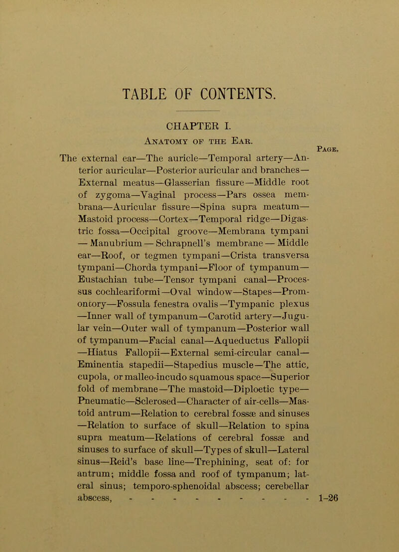 TABLE OF CONTENTS. CHAPTER I. Anatomy of the Eak. The external ear—The auricle—Temporal artery—An- terior auricular—Posterior auricular and branches— External meatus—Glasserian fissure—Middle root of zygoma—Vaginal process—Pars ossea mem- brana—Auricular fissure—Spina supra meatum— Mastoid process—Cortex—Temporal ridge—Digas- tric fossa—Occipital groove—Membrana tympani — Manubrium — Schrapnell’s membrane — Middle ear—Roof, or tegmen tympani—Crista transversa tympani—Chorda tympani—Floor of tympanum— Eustachian tube—Tensor tympani canal—Proces- sus cochleariformi—Oval window—Stapes—Prom- ontory—Fossula fenestra ovalis—Tympanic plexus —Inner wall of tympanum—Carotid artery—Jugu- lar vein—Outer wall of tympanum—Posterior wall of tympanum—Facial canal—Aqueductus Fallopii —Hiatus Fallopii—External semi-circular canal— Eminentia stapedii—Stapedius muscle—The attic, cupola, or malleo-incudo squamous space—Superior fold of membrane—The mastoid—Diploetic type— Pneumatic—Sclerosed—Character of air-cells—Mas- toid antrum—Relation to cerebral fossae and sinuses —Relation to surface of skull—Relation to spina supra meatum—Relations of cerebral fossae and sinuses to surface of skull—Types of skull—Lateral sinus—Reid’s base line—Trephining, seat of: for antrum; middle fossa and roof of tympanum; lat- eral sinus; temporo-sphenoidal abscess; cerebellar abscess, Page. 1-26