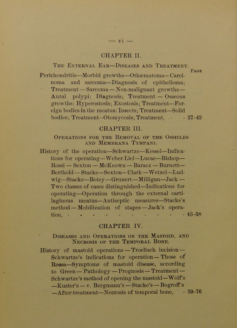 VI CHAPTER II. The External Ear—Diseases and Treatment. Page Perichondritis—Morbid growths—OtliEematoma— Carci- noma and sarcoma—Diagnosis of epithelioma; Treatment — Sarcoma — Non-malignant growths— Aural polypi: Diagnosis; Treatment — Osseous growths: Hyperostosis; Exostosis; Treatment—For- eign bodies in the meatus: Insects; Treatment—Solid bodies; Treatment—Otomycosis; Treatment, - -27-42 CHAPTER III. Operations for the Removal of the Ossicles -AND MEMBRANA TyMPANI. History of the operation—Schwartze—Kessel—Indica- tions for operating—Weber-Liel—Lucae—Bishop— Rossi — Sexton — McKeown — Baracz — Burnett— Berthold — Stacke—Sexton— Clark —W etzel—Lud- wig—Stacke—Botey—Grunert—Milligan—Jack — Two classes of cases distinguished—Indications for operating—Operation through the external carti- laginous meatus—Antiseptic measures—Stacke’s method — Mobilization of stapes — Jack’s opera- tion, 43-58 CHAPTER IV. Diseases and Operations on the Mastoid, and Necrosis of the Temporal Bone. History of mastoid operations — Troeltsch incision — Schwartze’s indications for operation — Those of Rossa—Symptoms of mastoid disease, according to Green —- Pathology — Prognosis — Treatment — Schwartze’s method of opening the mastoid—Wolf’s —Kuster’s — v. Bergmann’s — Stacke’s — Bogroff’s —After-treatment—Necrosis of temporal bone, - 59-76