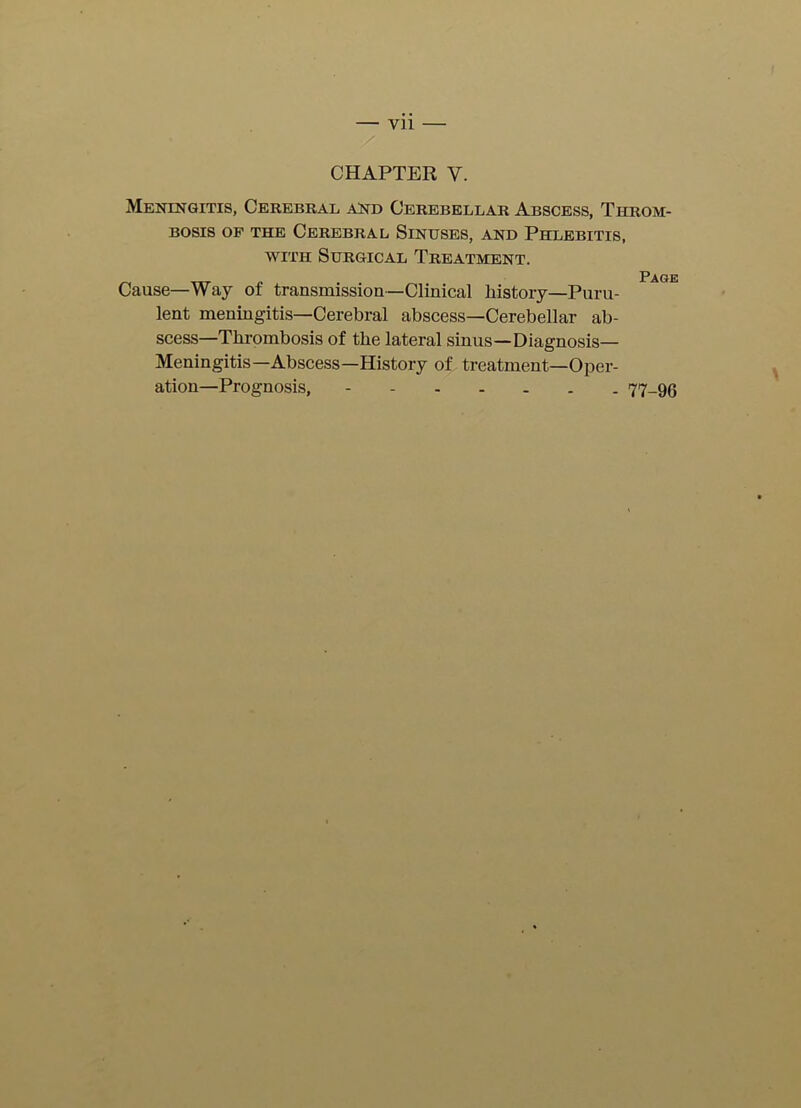 YU CHAPTER V. Meningitis, Cerebral and Cerebellar Abscess, Throm- bosis of the Cerebral Sinuses, and Phlebitis, with Surgical Treatment. Page Cause—Way of transmission—Clinical history—Puru- lent meningitis—Cerebral abscess—Cerebellar ab- scess—Thrombosis of the lateral sinus—Diagnosis— Meningitis—Abscess—History of treatment—Oper- ation—Prognosis, 77-96