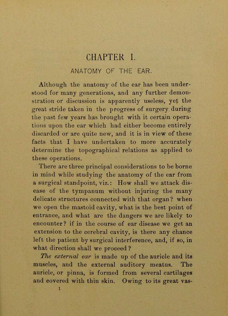 ANATOMY OF THE EAR. Although the anatomy of the ear has been under- stood for many generations, and any further demon- stration or discussion is apparently useless, yef the great stride taken in the progress of surgery during the past few years has brought with it certain opera- tions upon the ear which had either become entirely discarded or are quite new, and it is in view of these facts that I have undertaken to more accurately determine the topographical relations as applied to these operations. There are three principal considerations to be borne in mind while studying the anatomy of the ear from a surgical standpoint, viz.: How shall we attack dis- ease of the tympanum without injuring the many delicate structures connected with that organ? when we open the mastoid cavity, what is the best point of entrance, and what are the dangers we are likely to encounter? if in the course of ear disease we get an extension to the cerebral cavity, is there any chance left the patient by surgical interference, and, if so, in what direction shall we proceed ? The external ear is made up of the auricle and its muscles, and the external auditory meatus. The auricle, or pinna, is formed from several cartilages and covered with thin skin. Owing to its great vas- 1