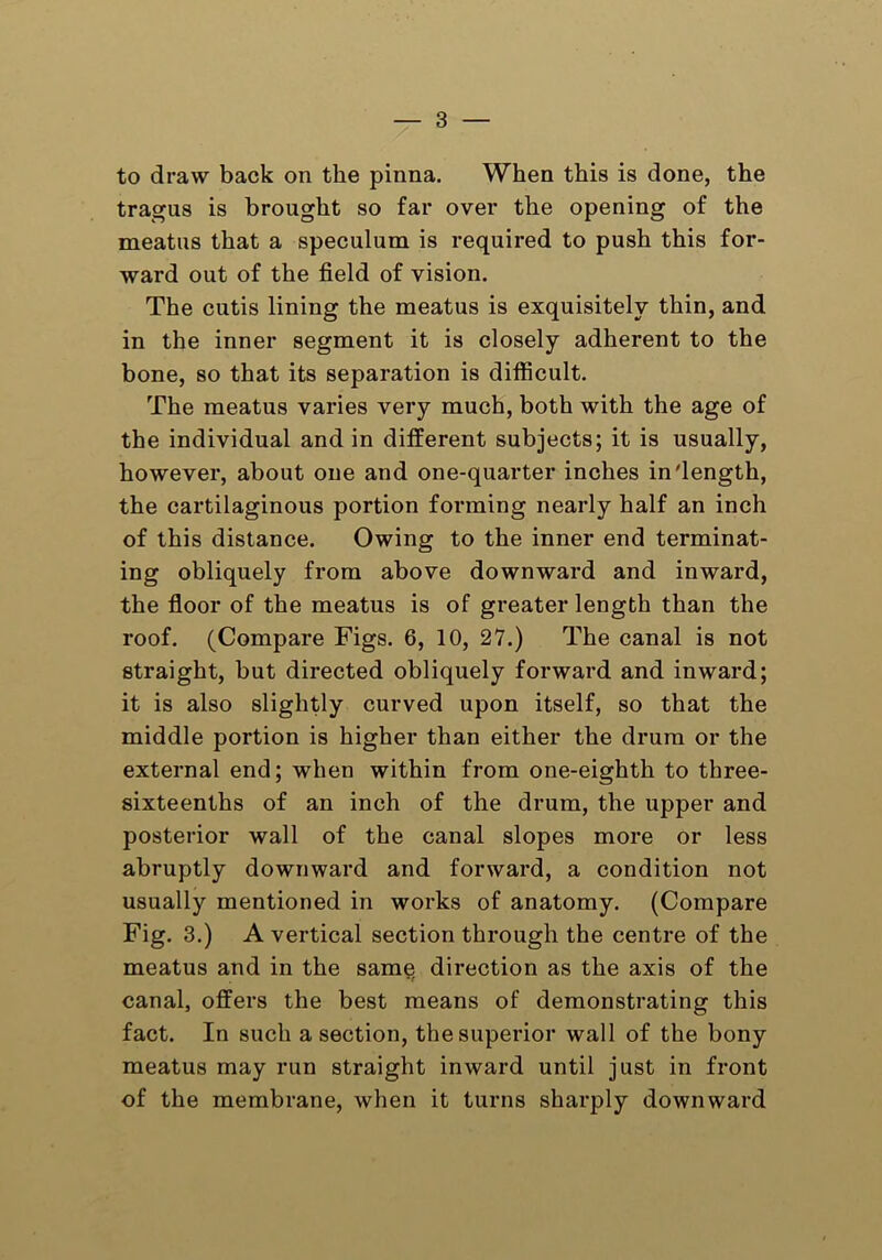 to draw back on the pinna. When this is done, the tragus is brought so far over the opening of the meatus that a speculum is required to push this for- ward out of the field of vision. The cutis lining the meatus is exquisitely thin, and in the inner segment it is closely adherent to the bone, so that its separation is difficult. The meatus varies very much, both with the age of the individual and in different subjects; it is usually, however, about one and one-quarter inches in'length, the cartilaginous portion forming nearly half an inch of this distance. Owing to the inner end terminat- ing obliquely from above downward and inward, the floor of the meatus is of greater length than the roof. (Compare Figs. 6, 10, 27.) The canal is not straight, but directed obliquely forward and inward; it is also slightly curved upon itself, so that the middle portion is higher than either the drum or the external end; when within from one-eighth to three- sixteenths of an inch of the drum, the upper and posterior wall of the canal slopes more or less abruptly downward and forward, a condition not usually mentioned in works of anatomy. (Compare Fig. 3.) A vertical section through the centre of the meatus and in the sam§ direction as the axis of the canal, offers the best means of demonstrating this fact. In such a section, the superior wall of the bony meatus may run straight inward until just in front of the membrane, when it turns sharply downward