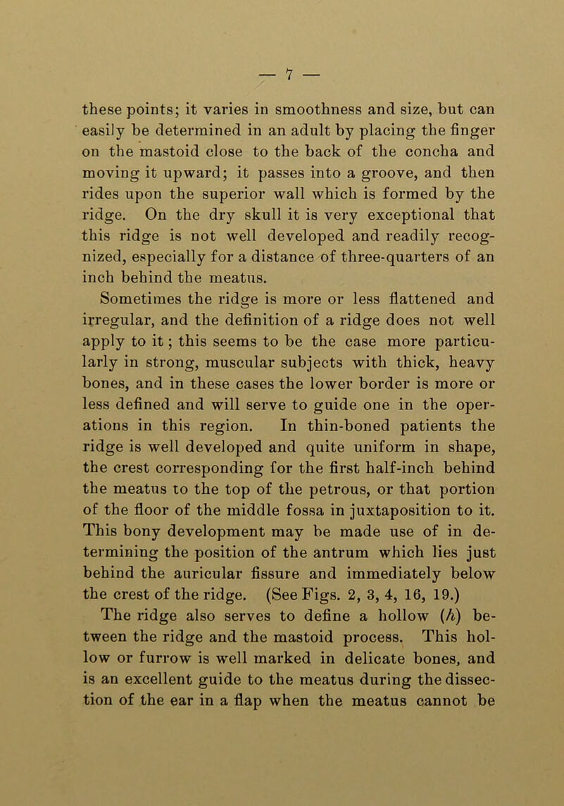 — 1 — these points; it varies in smoothness and size, but can easily be determined in an adult by placing the finger on the mastoid close to the back of the concha and moving it upward; it passes into a groove, and then rides upon the superior wall which is formed by the ridge. On the dry skull it is very exceptional that this ridge is not well developed and readily recog- nized, especially for a distance of three-quarters of an inch behind the meatus. Sometimes the ridge is more or less flattened and irregular, and the definition of a ridge does not well apply to it; this seems to be the case more particu- larly in strong, muscular subjects with thick, heavy bones, and in these cases the lower border is more or less defined and will serve to guide one in the oper- ations in this region. In thin-boned patients the ridge is well developed and quite uniform in shape, the crest corresponding for the first half-inch behind the meatus to the top of the petrous, or that portion of the floor of the middle fossa in juxtaposition to it. This bony development may be made use of in de- termining the position of the antrum which lies just behind the auricular fissure and immediately below the crest of the ridge. (See Figs. 2, 3, 4, 16, 19.) The ridge also serves to define a hollow (h) be- tween the ridge and the mastoid process. This hol- low or furrow is well marked in delicate bones, and is an excellent guide to the meatus during the dissec- tion of the ear in a flap when the meatus cannot be