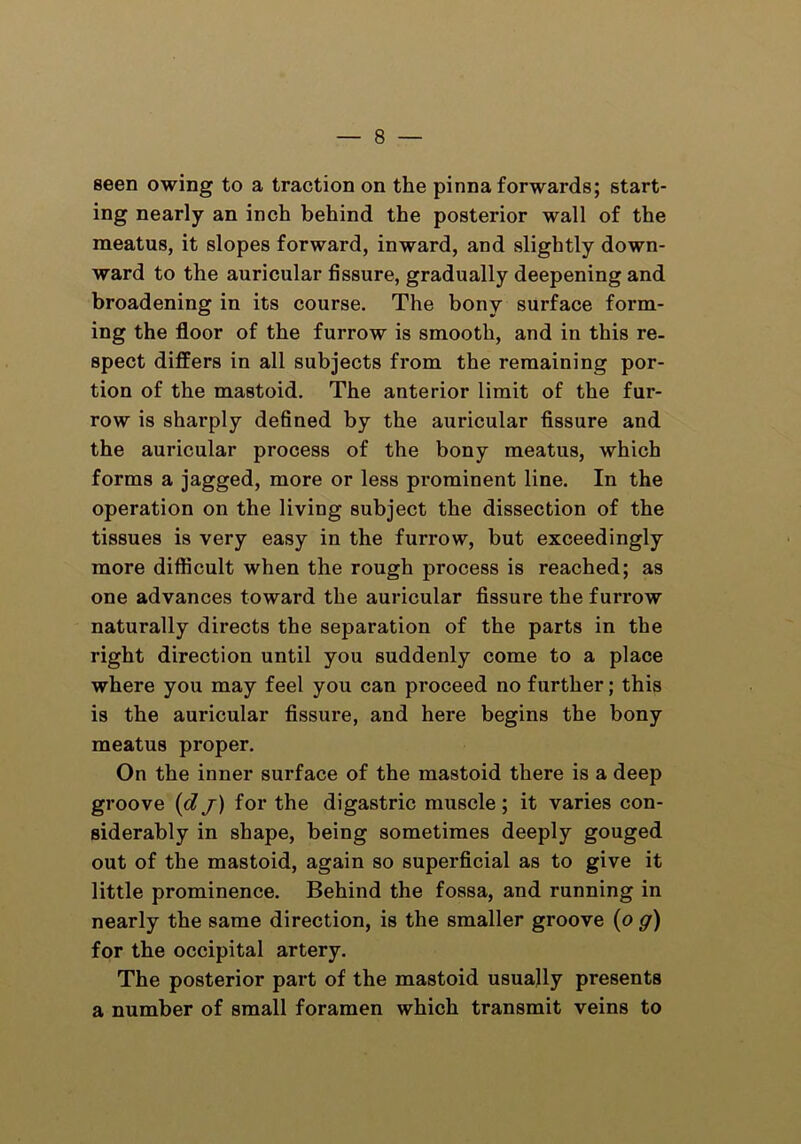 seen owing to a traction on the pinna forwards; start- ing nearly an inch behind the posterior wall of the meatus, it slopes forward, inward, and slightly down- ward to the auricular fissure, gradually deepening and broadening in its course. The bony surface form- ing the floor of the furrow is smooth, and in this re- spect differs in all subjects from the remaining por- tion of the mastoid. The anterior limit of the fur- row is sharply defined by the auricular fissure and the auricular process of the bony meatus, which forms a jagged, more or less prominent line. In the operation on the living subject the dissection of the tissues is very easy in the furrow, but exceedingly more difficult when the rough process is reached; as one advances toward the auricular fissure the furrow naturally directs the separation of the parts in the right direction until you suddenly come to a place where you may feel you can proceed no further; this is the auricular fissure, and here begins the bony meatus proper. On the inner surface of the mastoid there is a deep groove (d j) for the digastric muscle ; it varies con- siderably in shape, being sometimes deeply gouged out of the mastoid, again so superficial as to give it little prominence. Behind the fossa, and running in nearly the same direction, is the smaller groove (o g) for the occipital artery. The posterior part of the mastoid usually presents a number of small foramen which transmit veins to