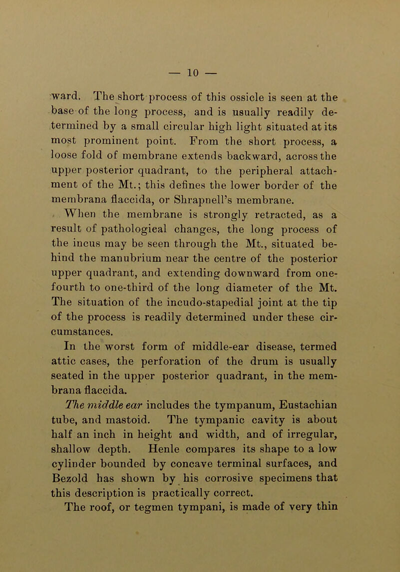 ward. The short process of this ossicle is seen at the base of the long process, and is usually readily de- termined by a small circular high light situated at its most prominent point. From the short process, a loose fold of membrane extends backward, across the upper posterior quadrant, to the peripheral attach- ment of the Mt.; this defines the lower border of the mernbrana flaccida, or Shrapnell’s membrane. When the membrane is strongly retracted, as a result of pathological changes, the long process of the incus may be seen through the Mt., situated be- hind the manubrium near the centre of the posterior upper quadrant, and extending downward from one- fourth to one-third of the long diameter of the Mt. The situation of the incudo-stapedial joint at the tip of the process is readily determined under these cir- cumstances. In the worst form of middle-ear disease, termed attic cases, the perforation of the drum is usually seated in the upper posterior quadrant, in the mem- brana flaccida. The middle ear includes the tympanum, Eustachian tube, and mastoid. The tympanic cavity is about half an inch in height and width, and of irregular, shallow depth. Henle compares its shape to a low cylinder bounded by concave terminal surfaces, and Bezold has shown by his corrosive specimens that this description is practically correct. The roof, or tegmen tympani, is made of very thin