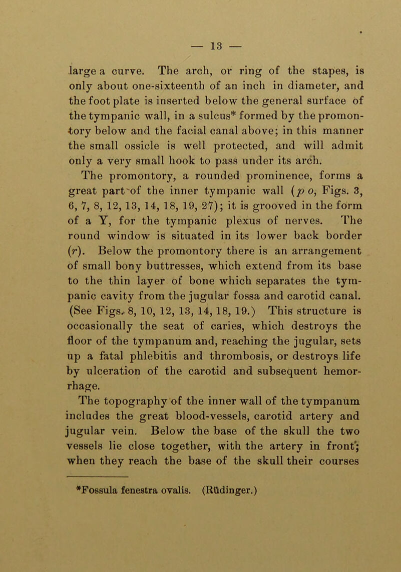 large a curve. The arch, or ring of the stapes, is only about one-sixteenth of an inch in diameter, and the foot plate is inserted below the general surface of the tympanic wall, in a sulcus* formed by the promon- tory below and the facial canal above; in this manner the small ossicle is well protected, and will admit only a very small hook to pass under its arch. The promontory, a rounded prominence, forms a great part'of the inner tympanic wall (p o, Figs. 3, 6, 7, 8, 12,13, 14, 18, 19, 27); it is grooved in the form of a Y, for the tympanic plexus of nerves. The round window is situated in its lower back border (r). Below the promontory there is an arrangement of small bony buttresses, which extend from its base to the thin layer of bone which separates the tym- panic cavity from the jugular fossa and carotid canal. (See Figs, 8, 10, 12, 13, 14, 18, 19.) This structure is occasionally the seat of caries, which destroys the floor of the tympanum and, reaching the jugular, sets up a fatal phlebitis and thrombosis, or destroys life by ulceration of the carotid and subsequent hemor- rhage. The topography of the inner wall of the tympanum includes the great blood-vessels, carotid artery and jugular vein. Below the base of the skull the two vessels lie close together, with the artery in front'; when they reach the base of the skull their courses *Fossula fenestra ovalis. (Riidinger.)