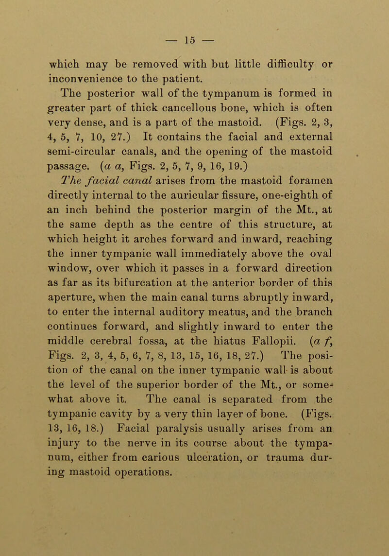 which may be removed with but little difficulty or inconvenience to the patient. The posterior wall of the tympanum is formed in greater part of thick cancellous bone, which is often very dense, and is a part of the mastoid. (Figs. 2, 3, 4, 5, 7, 10, 27.) It contains the facial and external semi-circular canals, and the opening of the mastoid passage, (a a, Figs. 2, 5, 7, 9, 16, 19.) The facial canal arises from the mastoid foramen directly internal to the auricular fissure, one-eighth of an inch behind the posterior margin of the Mt., at the same depth as the centre of this structure, at which height it arches forward and inward, reaching the inner tympanic wall immediately above the oval window, over which it passes in a forward direction as far as its bifurcation at the anterior border of this aperture, when the main canal turns abruptly inward, to enter the internal auditory meatus, and the branch continues forward, and slightly inward to enter the middle cerebral fossa, at the hiatus Fallopii. (a f\ Figs. 2, 3, 4, 5, 6, 7, 8, 13, 15, 16, 18, 27.) The posi- tion of the canal on the inner tympanic wall is about the level of the superior border of the Mt., or some- what above it. The canal is separated from the tympanic cavity by a very thin layer of bone. (Figs. 13, 16, 18.) Facial paralysis usually arises from an injury to the nerve in its course about the tympa- num, either from carious ulceration, or trauma dur- ing mastoid operations.