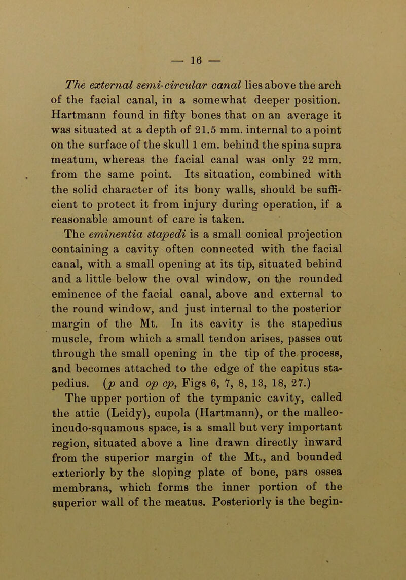 The external semi-circular canal lies above the arch of the facial canal, in a somewhat deeper position. Hartmann found in fifty bones that on an average it was situated at a depth of 21.5 mm. internal to a point on the surface of the skull 1 cm. behind the spina supra meatum, whereas the facial canal was only 22 mm. from the same point. Its situation, combined with the solid character of its bony walls, should be suffi- cient to protect it from injury during operation, if a reasonable amount of care is taken. The eminentia stapedi is a small conical projection containing a cavity often connected with the facial canal, with a small opening at its tip, situated behind and a little below the oval window, on the rounded eminence of the facial canal, above and external to the round window, and just internal to the posterior margin of the Mt. In its cavity is the stapedius muscle, from which a small tendon arises, passes out through the small opening in the tip of the process, and becomes attached to the edge of the capitus sta- pedius. (p and op cp, Figs 6, 7, 8, 13, 18, 27.) The upper portion of the tympanic cavity, called the attic (Leidy), cupola (Hartmann), or the malleo- incudo-squamous space, is a small but very important region, situated above a line drawn directly inward from the superior margin of the Mt., and bounded exteriorly by the sloping plate of bone, pars ossea membrana, which forms the inner portion of the superior wall of the meatus. Posteriorly is the begin-