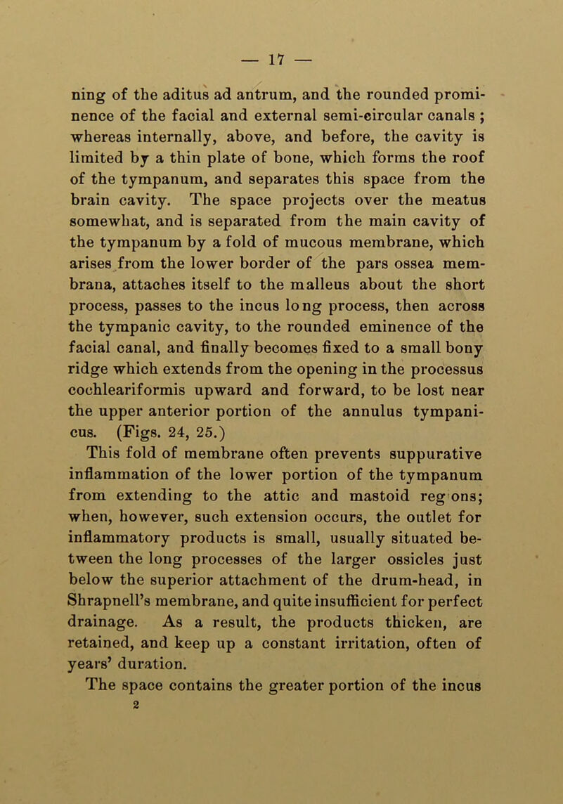 — li- ning of the aditus ad antrum, and the rounded promi- nence of the facial and external semi-circular canals ; whereas internally, above, and before, the cavity is limited by a thin plate of bone, which forms the roof of the tympanum, and separates this space from the brain cavity. The space projects over the meatus somewhat, and is separated from the main cavity of the tympanum by a fold of mucous membrane, which arises from the lower border of the pars ossea mem- brana, attaches itself to the malleus about the short process, passes to the incus long process, then across the tympanic cavity, to the rounded eminence of the facial canal, and finally becomes fixed to a small bony ridge which extends from the opening in the processus cochleariformis upward and forward, to be lost near the upper anterior portion of the annulus tympani- cus. (Figs. 24, 25.) This fold of membrane often prevents suppurative inflammation of the lower portion of the tympanum from extending to the attic and mastoid reg ons; when, however, such extension occurs, the outlet for inflammatory products is small, usually situated be- tween the long processes of the larger ossicles just below the superior attachment of the drum-head, in Shrapnell’s membrane, and quite insufficient for perfect drainage. As a result, the products thicken, are retained, and keep up a constant irritation, often of years’ duration. The space contains the greater portion of the incus 2