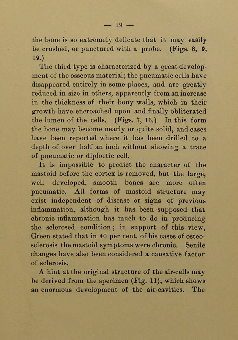 the bone is so extremely delicate that it may easily be crushed, or punctured with a probe. (Figs. 8, 9, 19.) The third type is characterized by a great develop- ment of the osseous material; the pneumatic cells have disappeared entirely in some places, and are greatly reduced in size in others, apparently from an inci’ease in the thickness of their bony walls, which in their growth have encroached upon and finally obliterated the lumen of the cells. (Figs. 7, 16.) In this form the bone may become nearly or quite solid, and cases have been reported where it has been drilled to a depth of over half an inch without showing a trace of pneumatic or diploetic cell. It is impossible to predict the character of the mastoid before the cortex is removed, but the large, well developed, smooth bones are more often pneumatic. All forms of mastoid structure may exist independent of disease or signs of previous inflammation, although it has been supposed that chronic inflammation has much to do in producing the sclerosed condition; in support of this view, Green stated that in 40 per cent, of his cases of osteo- sclerosis the mastoid symptoms were chronic. Senile changes have also been considered a causative factor of sclerosis. A hint at the original structure of the air-cells may be derived from the specimen (Fig. 11), which shows an enormous development of the air-cavities. The