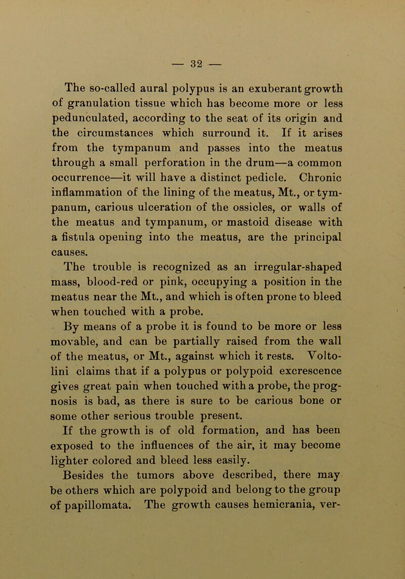 The so-called aural polypus is an exuberant growth of granulation tissue which has become more or less pedunculated, according to the seat of its origin and the circumstances which surround it. If it arises from the tympanum and passes into the meatus through a small perforation in the drum—a common occurrence—it will have a distinct pedicle. Chronic inflammation of the lining of the meatus, Mt., or tym- panum, carious ulceration of the ossicles, or walls of the meatus and tympanum, or mastoid disease with a fistula opening into the meatus, are the principal causes. The trouble is recognized as an irregular-shaped mass, blood-red or pink, occupying a position in the meatus near the Mt., and which is often prone to bleed when touched with a probe. By means of a probe it is found to be more or less movable, and can be partially raised from the wall of the meatus, or Mt., against which it rests. Volto- lini claims that if a polypus or polypoid excrescence gives great pain when touched with a probe, the prog- nosis is bad, as there is sure to be carious bone or some other serious trouble present. If the growth is of old formation, and has been exposed to the influences of the air, it may become lighter colored and bleed less easily. Besides the tumors above described, there may be others which are polypoid and belong to the group of papillomata. The growth causes hemicrania, ver-