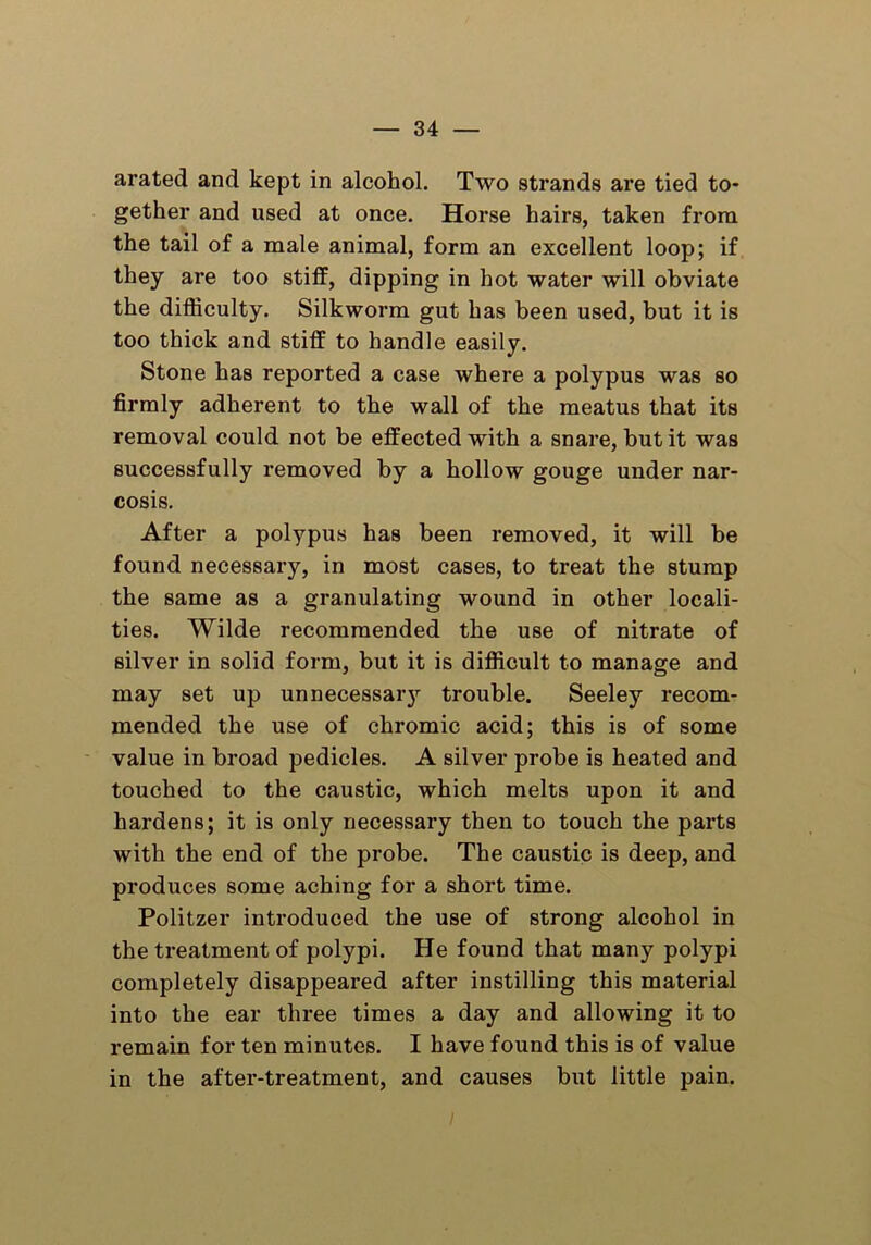 arated and kept in alcohol. Two strands are tied to- gether and used at once. Horse hairs, taken from the tail of a male animal, form an excellent loop; if they are too stiff, dipping in hot water will obviate the difficulty. Silkworm gut has been used, but it is too thick and stiff to handle easily. Stone has reported a case where a polypus was so firmly adherent to the wall of the meatus that its removal could not be effected with a snare, but it was successfully removed by a hollow gouge under nar- cosis. After a polypus has been removed, it will be found necessary, in most cases, to treat the stump the same as a granulating wound in other locali- ties. Wilde recommended the use of nitrate of silver in solid form, but it is difficult to manage and may set up unnecessary trouble. Seeley recom- mended the use of chromic acid; this is of some value in broad pedicles. A silver probe is heated and touched to the caustic, which melts upon it and hardens; it is only necessary then to touch the parts with the end of the probe. The caustic is deep, and produces some aching for a short time. Politzer introduced the use of strong alcohol in the treatment of polypi. He found that many polypi completely disappeared after instilling this material into the ear three times a day and allowing it to remain for ten minutes. I have found this is of value in the after-treatment, and causes but little pain.