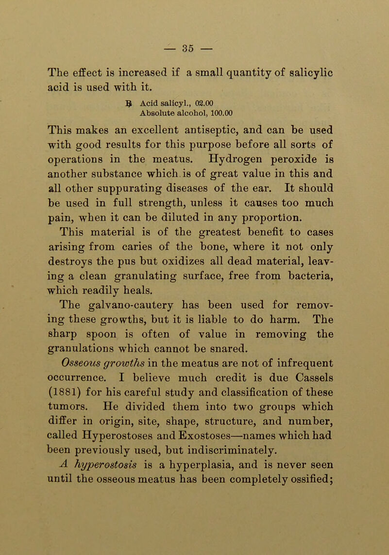 The effect is increased if a small quantity of salicylic acid is used with it. 5 Acid salicyl., 02.00 Absolute alcohol, 100.00 This makes an excellent antiseptic, and can be used with good results for this purpose before all sorts of operations in the meatus. Hydrogen peroxide is another substance which is of great value in this and all other suppurating diseases of the ear. It should be used in full strength, unless it causes too much pain, when it can be diluted in any proportion. This material is of the greatest benefit to cases arising from caries of the bone, where it not only destroys the pus but oxidizes all dead material, leav- ing a clean granulating surface, free from bacteria, which readily heals. The galvano-cautery has been used for remov- ing these growths, but it is liable to do harm. The sharp spoon is often of value in removing the granulations which cannot be snared. Osseous growths in the meatus are not of infrequent occurrence. I believe much credit is due Cassels (1881) for his careful study and classification of these tumors. He divided them into two groups which differ in origin, site, shape, structure, and number, called Hyperostoses and Exostoses—names which had been previously used, but indiscriminately. A hyperostosis is a hyperplasia, and is never seen until the osseous meatus has been completely ossified;