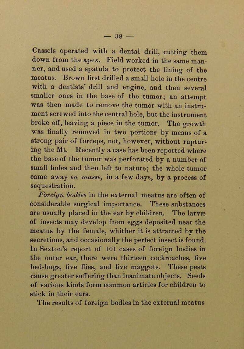 Cassels operated with a dental drill, cutting them down from the apex. Field worked in the same man- ner, and used a spatula to protect the lining of the meatus. Brown first drilled a small hole in the centre with a dentists’ drill and engine, and then several smaller ones in the base of the tumor; an attempt was then made to remove the tumor with an instru- ment screwed into the central hole, but the instrument broke off, leaving a piece in the tumor. The growth was finally removed in two portions by means of a strong pair of forceps, not, however, without ruptur- ing the Mt. Recently a case has been reported where the base of the tumor was perforated by a number of small holes and then left to nature; the whole tumor came away en masse, in a few days, by a process of sequestration. Foreign bodies in the external meatus are often of considex-able surgical importance. These substances are usually placed in the ear by children. The larvae of insects may develop from eggs deposited near the meatus by the female, whither it is attracted by the secretions, and occasionally the perfect insect is found. In Sexton’s report of 101 cases of foreign bodies in the outer ear, there were thirteen cockroaches, five bed-bugs, five flies, and five maggots. These pests cause greater suffering than inanimate objects. Seeds of various kinds form common articles for children to stick in their ears. The results of foreign bodies in the external meatus