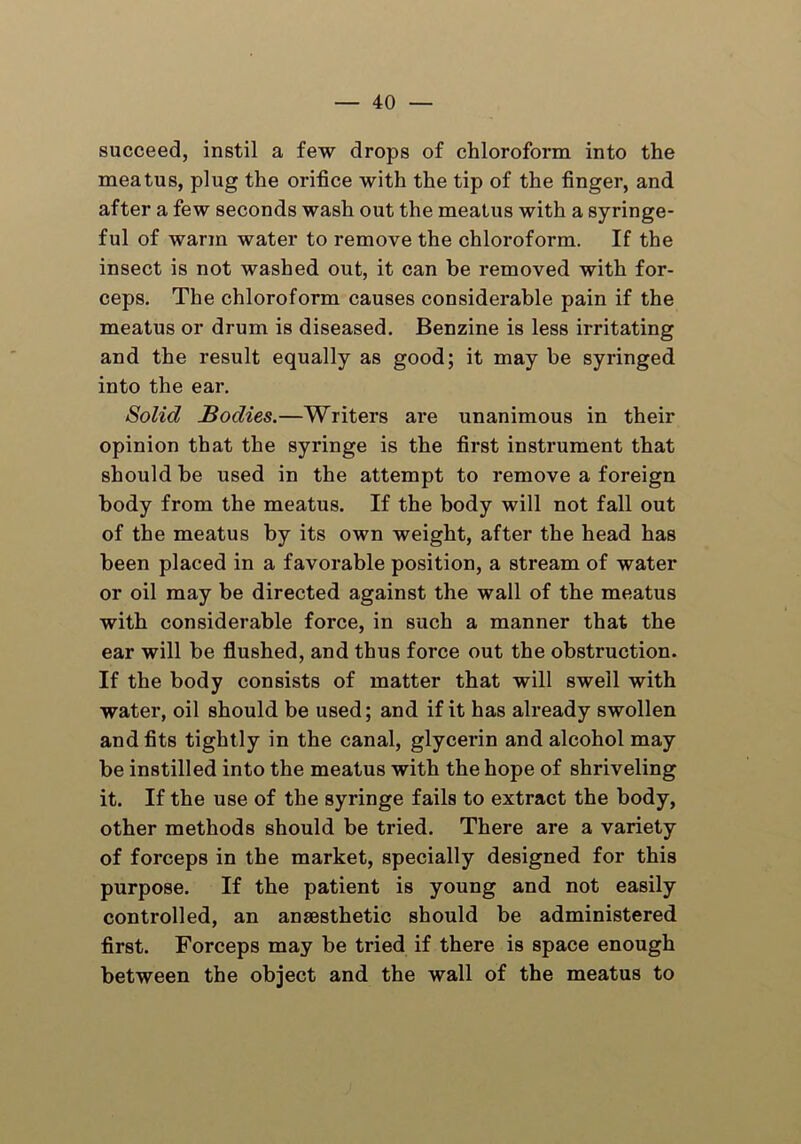 succeed, instil a few drops of chloroform into the meatus, plug the orifice with the tip of the finger, and after a few seconds wash out the meatus with a syringe- ful of warm water to remove the chloroform. If the insect is not washed out, it can be removed with for- ceps. The chloroform causes considerable pain if the meatus or drum is diseased. Benzine is less irritating and the result equally as good; it may be syringed into the ear. Solid Bodies.—Writers are unanimous in their opinion that the syringe is the first instrument that should be used in the attempt to remove a foreign body from the meatus. If the body will not fall out of the meatus by its own weight, after the head has been placed in a favorable position, a stream of water or oil may be directed against the wall of the meatus with considerable force, in such a manner that the ear will be flushed, and thus force out the obstruction. If the body consists of matter that will swell with water, oil should be used; and if it has already swollen and fits tightly in the canal, glycerin and alcohol may be instilled into the meatus with the hope of shriveling it. If the use of the syringe fails to extract the body, other methods should be tried. There are a variety of forceps in the market, specially designed for this purpose. If the patient is young and not easily controlled, an anaesthetic should be administered first. Forceps may be tried if there is space enough between the object and the wall of the meatus to