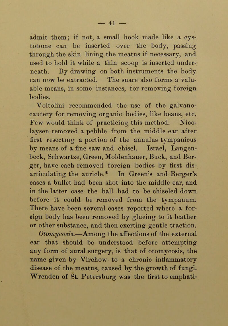 admit them; if not, a small hook made like a cys- totome can be inserted over the body, passing through the skin lining the meatus if necessary, and used to hold it while a thin scoop is inserted under- neath. By drawing on both instruments the body can now be extracted. The snare also forms a valu- able means, in some instances, for removing foreign bodies. Voltolini recommended the use of the galvano- cautery for removing organic bodies, like beans, etc. Few would think of practicing this method. Nico- laysen removed a pebble from the middle ear after first resecting a portion of the annulus tympanicus by means of a fine saw and chisel. Israel, Langen- beck, Schwartze, Green, Moldenhauer, Buck, and Ber- ger, have each removed foreign bodies by first dis- articulating the auricle.* In Green’s and Berger’s cases a bullet had been shot into the middle ear, and in the latter case the ball had to be chiseled down before it could be removed from the tympanum. There have been several cases reported where a for- eign body has been removed by glueing to it leather or other substance, and then exerting gentle traction. Otomycosis.—Among the affections of the external ear that should be understood before attempting any form of aural surgery, is that of otomycosis, the name given by Virchow to a chronic inflammatory disease of the meatus, caused by the growth of fungi. Wrenden of St. Petersburg was the first to emphati-