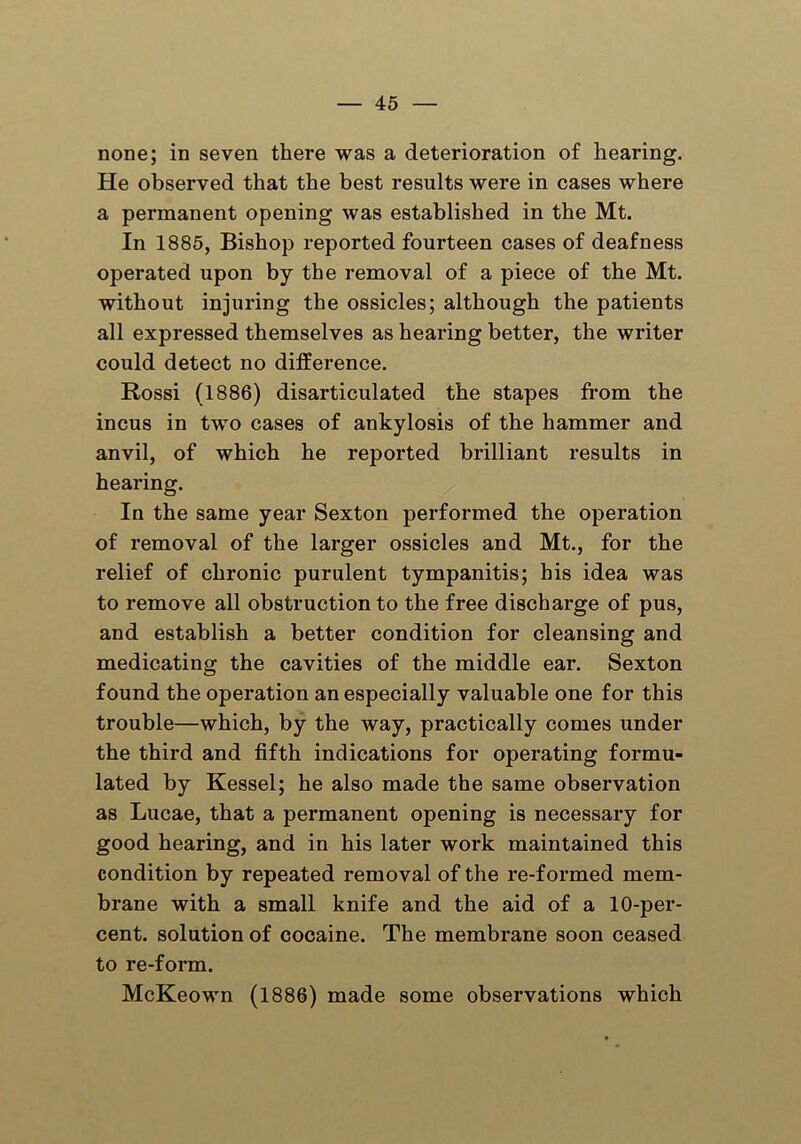 none; in seven there was a deterioration of hearing. He observed that the best results were in cases where a pei'manent opening was established in the Mt. In 1885, Bishop reported fourteen cases of deafness operated upon by the removal of a piece of the Mt. without injuring the ossicles; although the patients all expressed themselves as hearing better, the writer could detect no difference. Rossi (1886) disarticulated the stapes from the incus in two cases of ankylosis of the hammer and anvil, of which he reported brilliant results in hearing. In the same year Sexton performed the operation of removal of the larger ossicles and Mt., for the relief of chronic purulent tympanitis; his idea was to remove all obstruction to the free discharge of pus, and establish a better condition for cleansing and medicating the cavities of the middle ear. Sexton found the operation an especially valuable one for this trouble—which, by the way, practically comes under the third and fifth indications for operating formu- lated by Kessel; he also made the same observation as Lucae, that a permanent opening is necessary for good hearing, and in his later work maintained this condition by repeated removal of the re-formed mem- brane with a small knife and the aid of a 10-per- cent. solution of cocaine. The membrane soon ceased to re-form. McKeown (1886) made some observations which