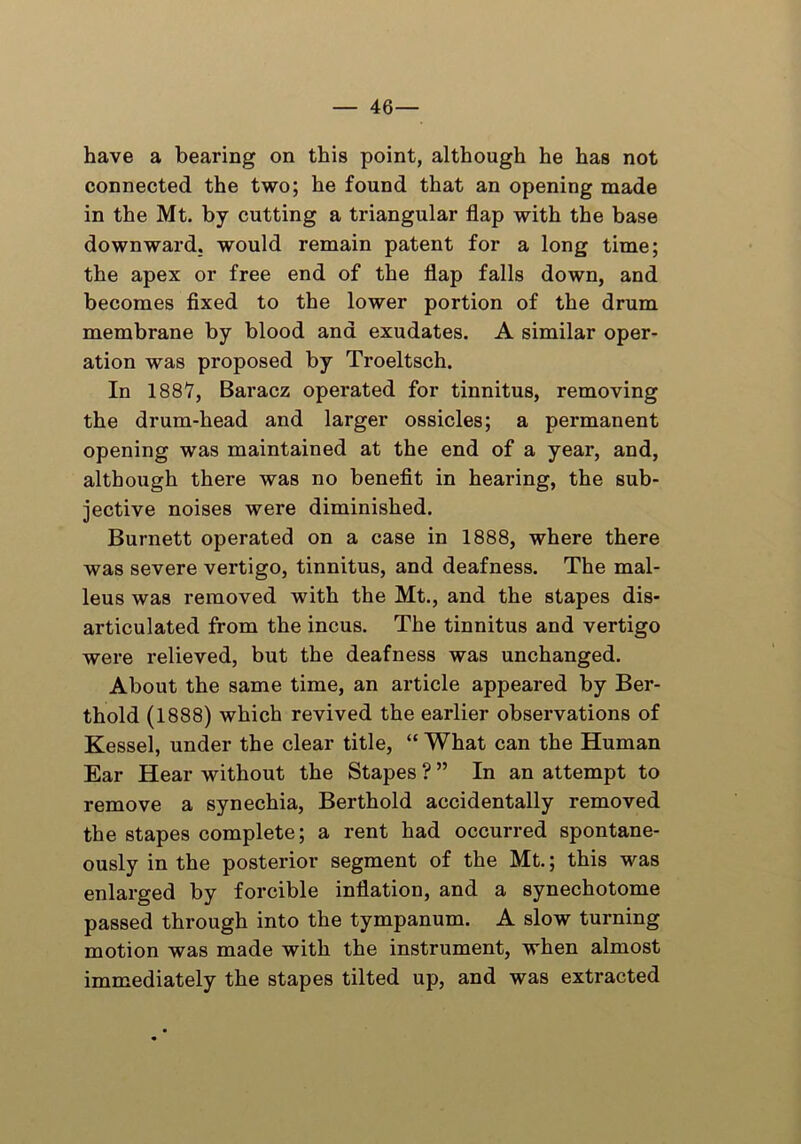 — 46- have a bearing on this point, although he has not connected the two; he found that an opening made in the Mt. by cutting a triangular flap with the base downward, would remain patent for a long time; the apex or free end of the flap falls down, and becomes fixed to the lower portion of the drum membrane by blood and exudates. A similar oper- ation was proposed by Troeltsch. In 1887, Baracz operated for tinnitus, removing the drum-head and larger ossicles; a permanent opening was maintained at the end of a year, and, although there was no benefit in hearing, the sub- jective noises were diminished. Burnett operated on a case in 1888, where there was severe vertigo, tinnitus, and deafness. The mal- leus was removed with the Mt., and the stapes dis- articulated from the incus. The tinnitus and vertigo were relieved, but the deafness was unchanged. About the same time, an article appeared by Ber- thold (1888) which revived the earlier observations of Kessel, under the clear title, “ What can the Human Ear Hear without the Stapes ? ” In an attempt to remove a synechia, Berthold accidentally removed the stapes complete; a rent had occurred spontane- ously in the posterior segment of the Mt.; this was enlarged by forcible inflation, and a synechotome passed through into the tympanum. A slow turning motion was made with the instrument, when almost immediately the stapes tilted up, and was extracted