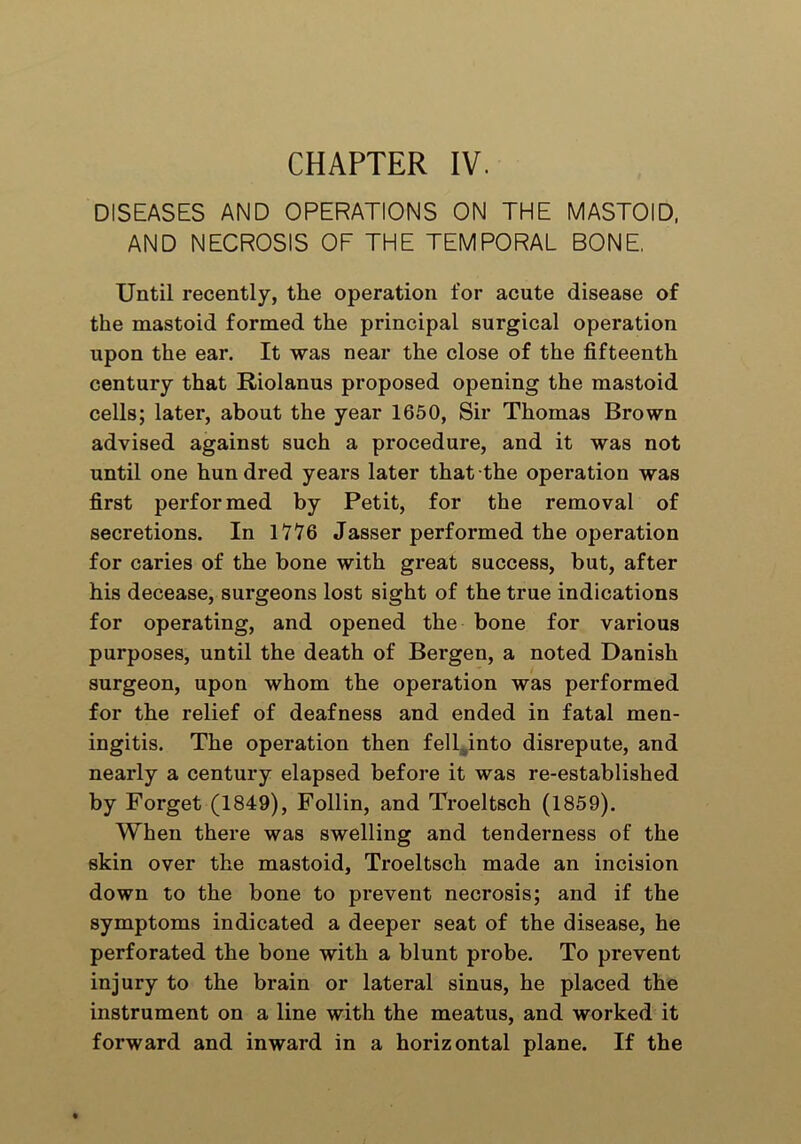 CHAPTER IV. DISEASES AND OPERATIONS ON THE MASTOID, AND NECROSIS OF THE TEMPORAL BONE. Until recently, the operation for acute disease of the mastoid formed the principal surgical operation upon the ear. It was near the close of the fifteenth century that Riolanus proposed opening the mastoid cells; later, about the year 1650, Sir Thomas Brown advised against such a procedure, and it was not until one hundred years later that the operation was first performed by Petit, for the removal of secretions. In 1776 Jasser performed the operation for caries of the bone with great success, but, after his decease, surgeons lost sight of the true indications for operating, and opened the bone for various purposes, until the death of Bergen, a noted Danish surgeon, upon whom the operation was performed for the relief of deafness and ended in fatal men- ingitis. The operation then fell into disrepute, and nearly a century elapsed before it was re-established by Forget (1849), Follin, and Troeltsch (1859). When there was swelling and tenderness of the skin over the mastoid, Troeltsch made an incision down to the bone to prevent necrosis; and if the symptoms indicated a deeper seat of the disease, he perforated the bone with a blunt probe. To prevent injury to the brain or lateral sinus, he placed the instrument on a line with the meatus, and worked it forward and inward in a horizontal plane. If the