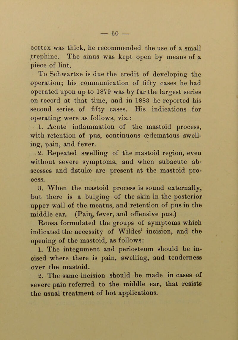 cortex was thick, he recommended the use of a small trephine. The sinus was kept open by means of a piece of lint. To Schwartze is due the credit of developing the operation; his communication of fifty cases he had operated upon up to 1879 was by far the largest series on record at that time, and in 1883 he reported his second series of fifty cases. His indications for operating were as follows, viz.: 1. Acute inflammation of the mastoid process, with retention of pus, continuous cedematous swell- ing, pain, and fever. 2. Repeated swelling of the mastoid region, even without severe symptoms, and when subacute ab- scesses and fistulae are present at the mastoid pro- cess. 3. When the mastoid process is sound externally, but there is a bulging of the skin in the posterior upper wall of the meatus, and retention of pus in the middle ear. (Pain, fever, and offensive pus.) Roosa formulated the groups of symptoms which indicated the necessity of Wildes’ incision, and the opening of the mastoid, as follows: 1. The integument and periosteum should be in- cised where there is pain, swelling, and tenderness over the mastoid. 2. The same incision should be made in cases of severe pain referred to the middle ear, that resists the usual treatment of hot applications.