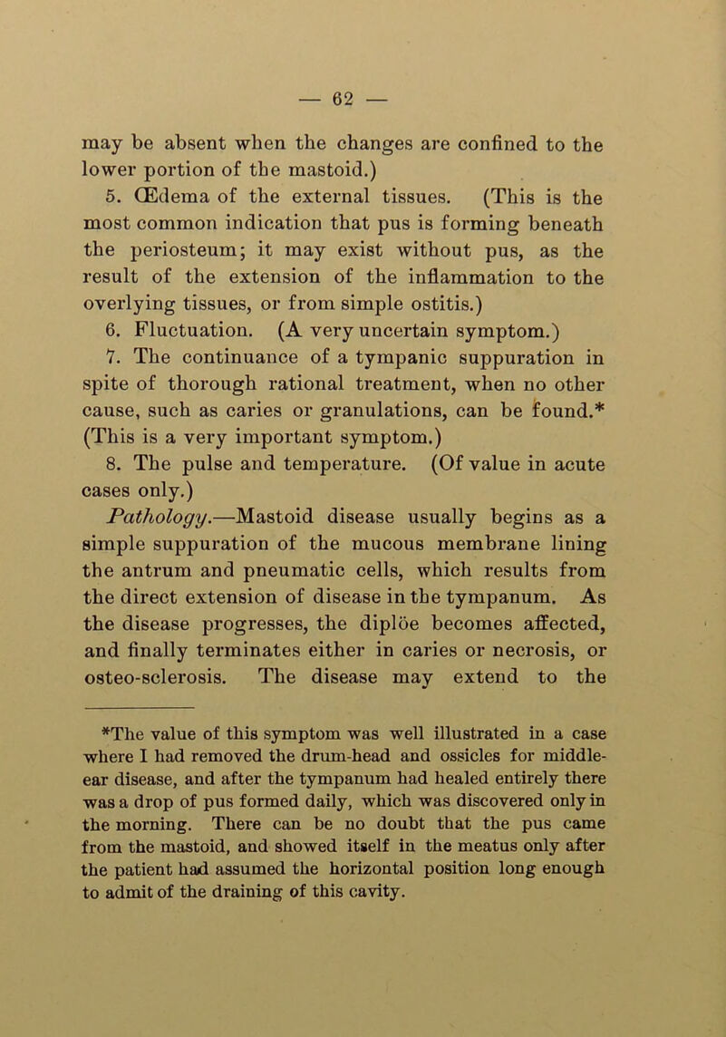 may be absent when the changes are confined to the lower portion of the mastoid.) 5. (Edema of the external tissues. (This is the most common indication that pus is forming beneath the periosteum; it may exist without pus, as the result of the extension of the inflammation to the overlying tissues, or from simple ostitis.) 6. Fluctuation. (A very uncertain symptom.) 7. The continuance of a tympanic suppuration in spite of thorough rational treatment, when no other cause, such as caries or granulations, can be found.* (This is a very important symptom.) 8. The pulse and temperature. (Of value in acute cases only.) Pathology.—Mastoid disease usually begins as a simple suppuration of the mucous membrane lining the antrum and pneumatic cells, which results from the direct extension of disease in the tympanum. As the disease progresses, the diploe becomes affected, and finally terminates either in caries or necrosis, or osteo-sclerosis. The disease may extend to the *The value of this symptom was well illustrated in a case where I had removed the drum-head and ossicles for middle- ear disease, and after the tympanum had healed entirely there was a drop of pus formed daily, which was discovered only in the morning. There can be no doubt that the pus came from the mastoid, and showed itself in the meatus only after the patient had assumed the horizontal position long enough to admit of the draining of this cavity.