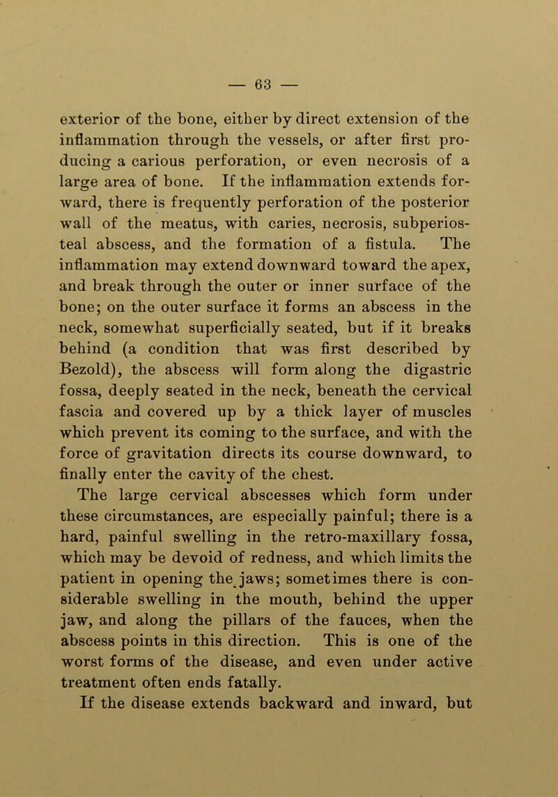 exterior of the bone, either by direct extension of the inflammation through the vessels, or after first pro- ducing a carious perforation, or even necrosis of a large area of bone. If the inflammation extends for- ward, there is frequently perforation of the posterior wall of the meatus, with caries, necrosis, subperios- teal abscess, and the formation of a fistula. The inflammation may extend downward toward the apex, and break through the outer or inner surface of the bone; on the outer surface it forms an abscess in the neck, somewhat superficially seated, but if it breaks behind (a condition that was first described by Bezold), the abscess will form along the digastric fossa, deeply seated in the neck, beneath the cervical fascia and covered up by a thick layer of muscles which prevent its coming to the surface, and with the force of gravitation directs its course downward, to finally enter the cavity of the chest. The large cervical abscesses which form under these circumstances, are especially painful; there is a hard, painful swelling in the retro-maxillary fossa, which may be devoid of redness, and which limits the patient in opening the jaws; sometimes there is con- siderable swelling in the mouth, behind the upper jaw, and along the pillars of the fauces, when the abscess points in this direction. This is one of the worst forms of the disease, and even under active treatment often ends fatally. If the disease extends backward and inward, but
